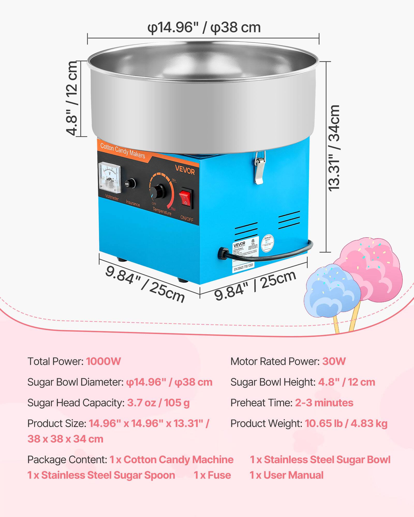 14.96" / 38 cm  
4.8" / 12 cm  
34cm / 13.31"  
9.84" / 25cm  

Cotton Candy Makers - VEVOR  
Voltmeter  
Insurance  
Temperature ON/OFF  

Total Power: 1000W  
Motor Rated Power: 30W  
Sugar Bowl Diameter: 14.96" / 38 cm  
Sugar Head Capacity: 3.7 oz / 105 g  
Product Size: 14.96" x 14.96" x 13.31" / 38 x 38 x 34 cm  
Sugar Bowl Height: 4.8" / 12 cm  
Preheat Time: 2-3 minutes  
Product Weight: 10.65 lb / 4.83 kg  

Package Content:  
1x Cotton Candy Machine  
1x Stainless Steel Sugar Spoon  
1x Stainless Steel Sugar Bowl  
1x Fuse  
1x User Manual