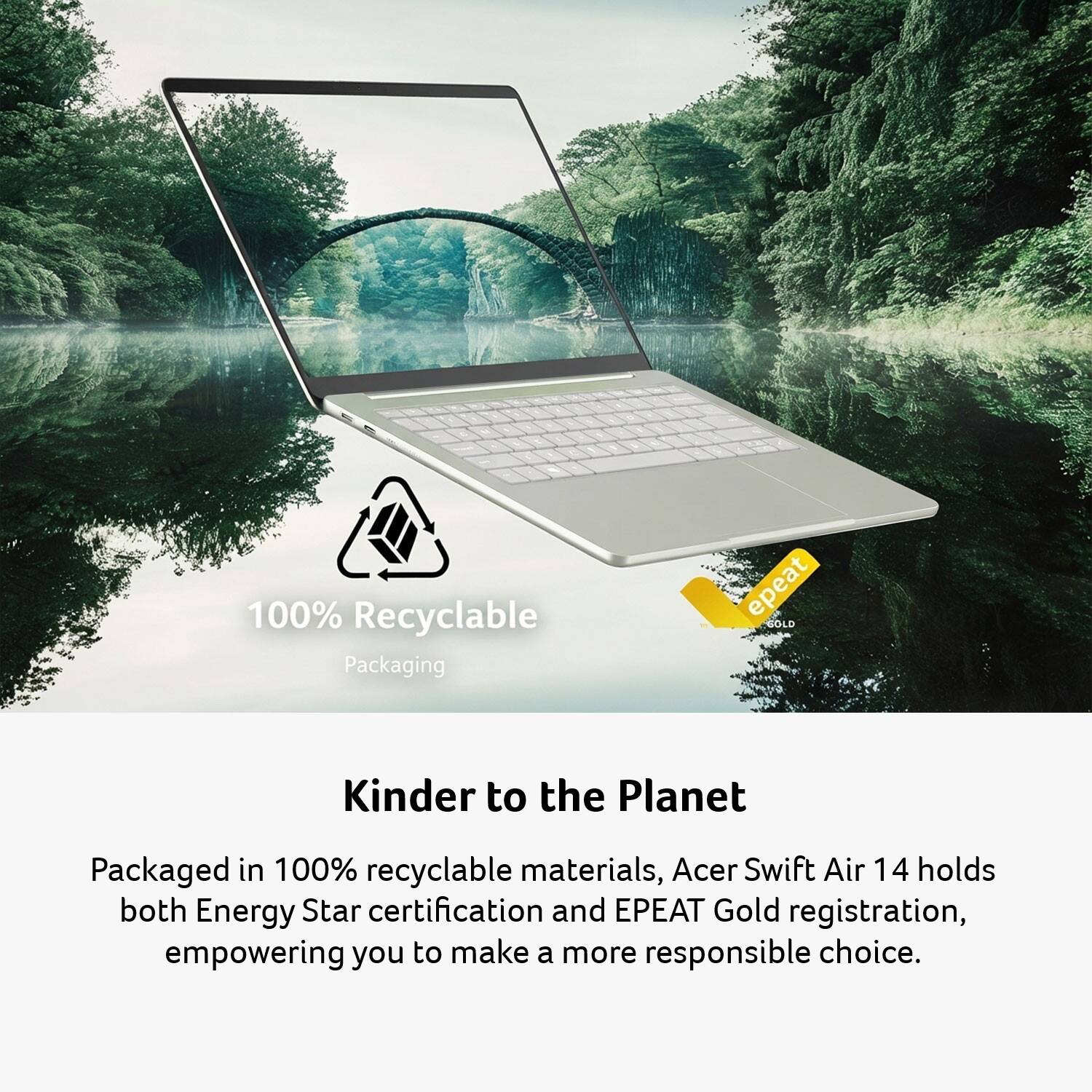 100% Recyclable Packaging

Kinder to the Planet

Packaged in 100% recyclable materials, Acer Swift Air 14 holds both Energy Star certification and EPEAT Gold registration, empowering you to make a more responsible choice.