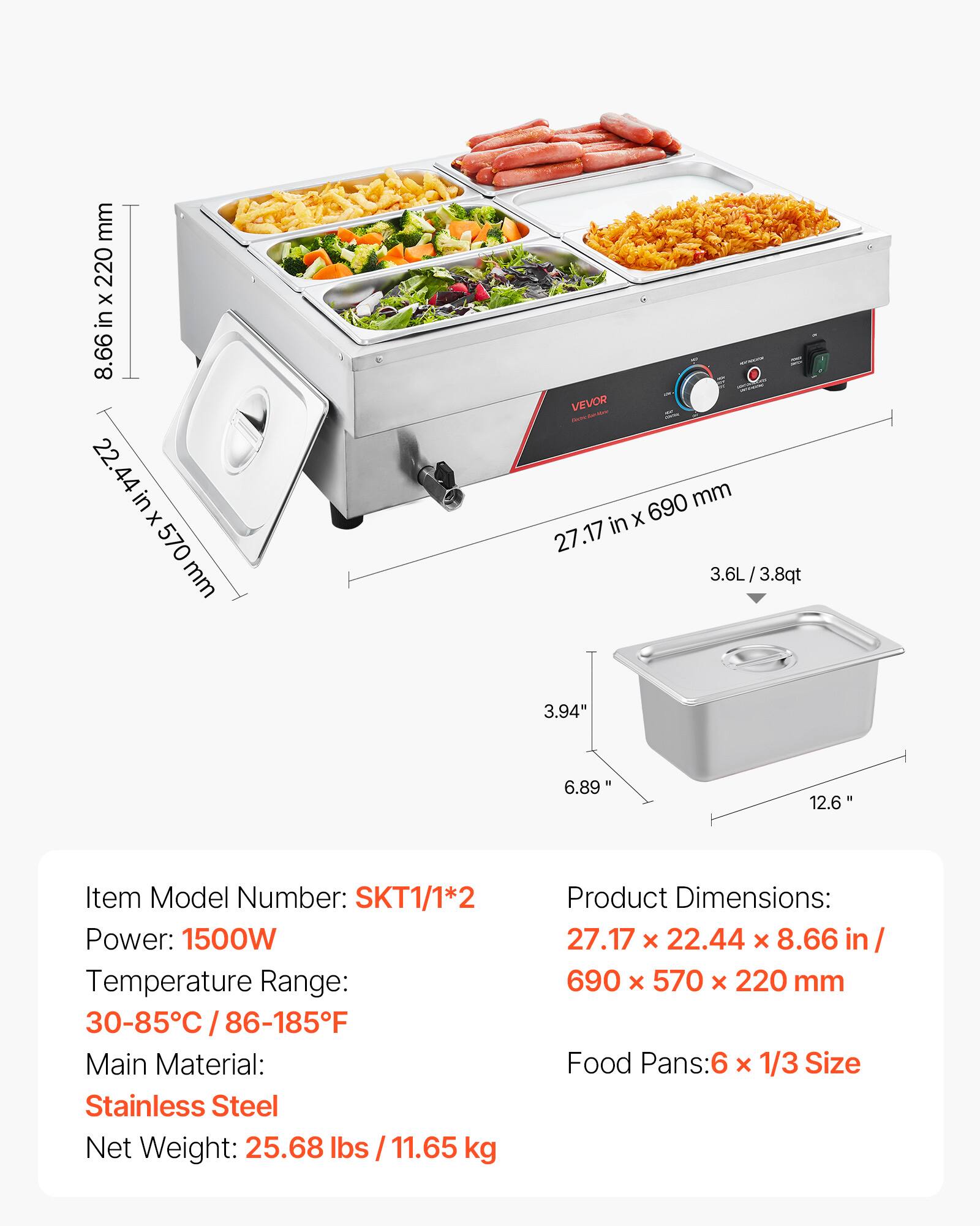 mm 220 x in 8.66 22.44 in X 570 mm

VEVOR 690 mm in X 27.17 3.6L / 3.8qt

3.94"
6.89"
12.6"

Item Model Number: SKT1/1*2
Power: 1500W
Temperature Range: 30-85C / 86-185F
Main Material: Stainless Steel
Net Weight: 25.68lbs / 11.65 kg

Product Dimensions: 27.17 X 22.44 X 8.66 in/ 690 x 570 X 220 mm
Food Pans: 6 x 1/3 Size