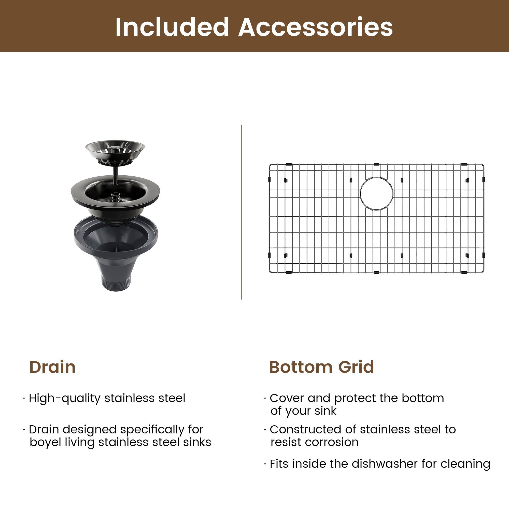 Included Accessories

Drain
High-quality stainless steel
Drain designed specifically for boyel living stainless steel sinks

Bottom Grid
Cover and protect the bottom of your sink
Constructed of stainless steel to resist corrosion
Fits inside the dishwasher for cleaning