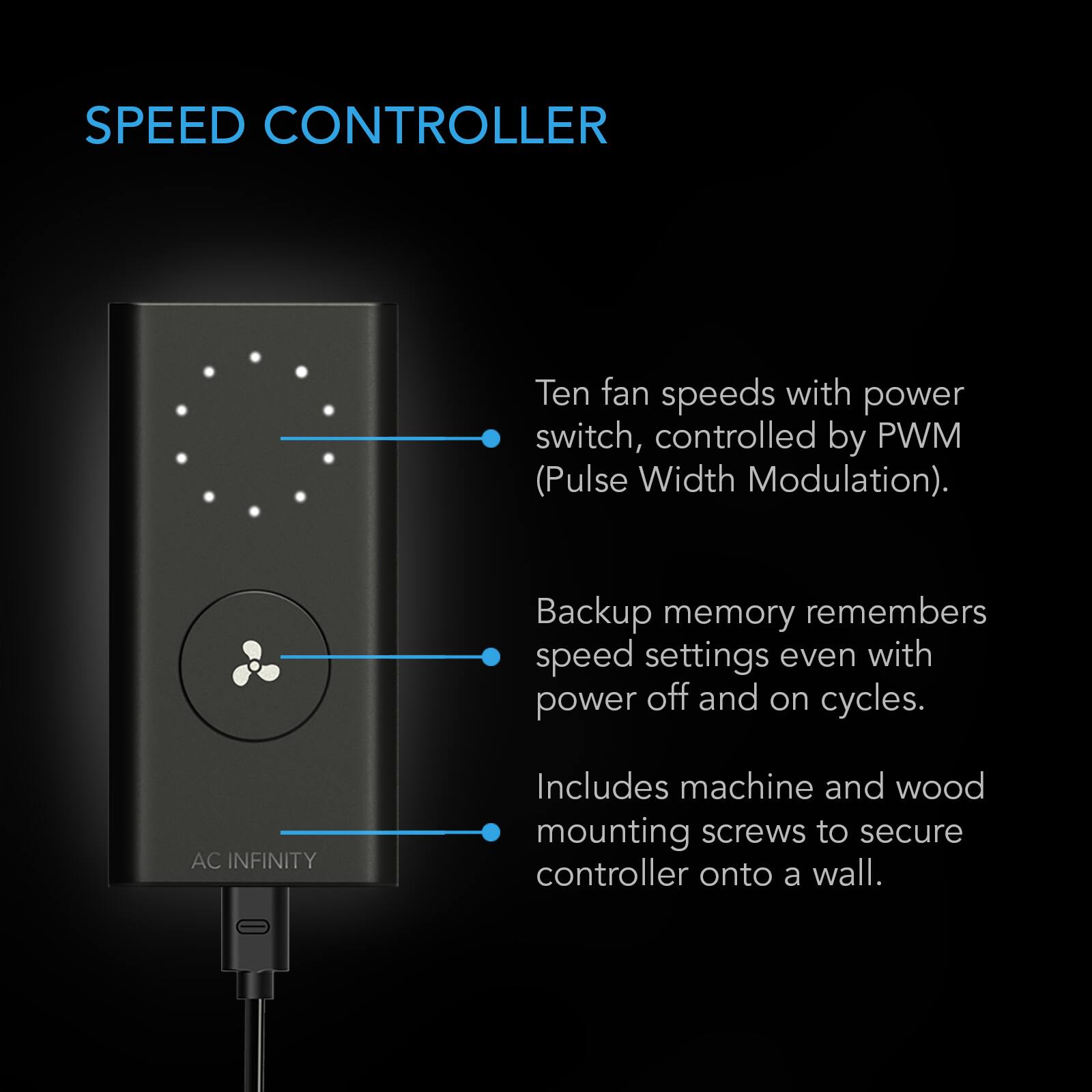 SPEED CONTROLLER

Ten fan speeds with power switch, controlled by PWM (Pulse Width Modulation).

Backup memory remembers speed settings even with power off and on cycles.

AC INFINITY

Includes machine and wood mounting screws to secure controller onto a wall.