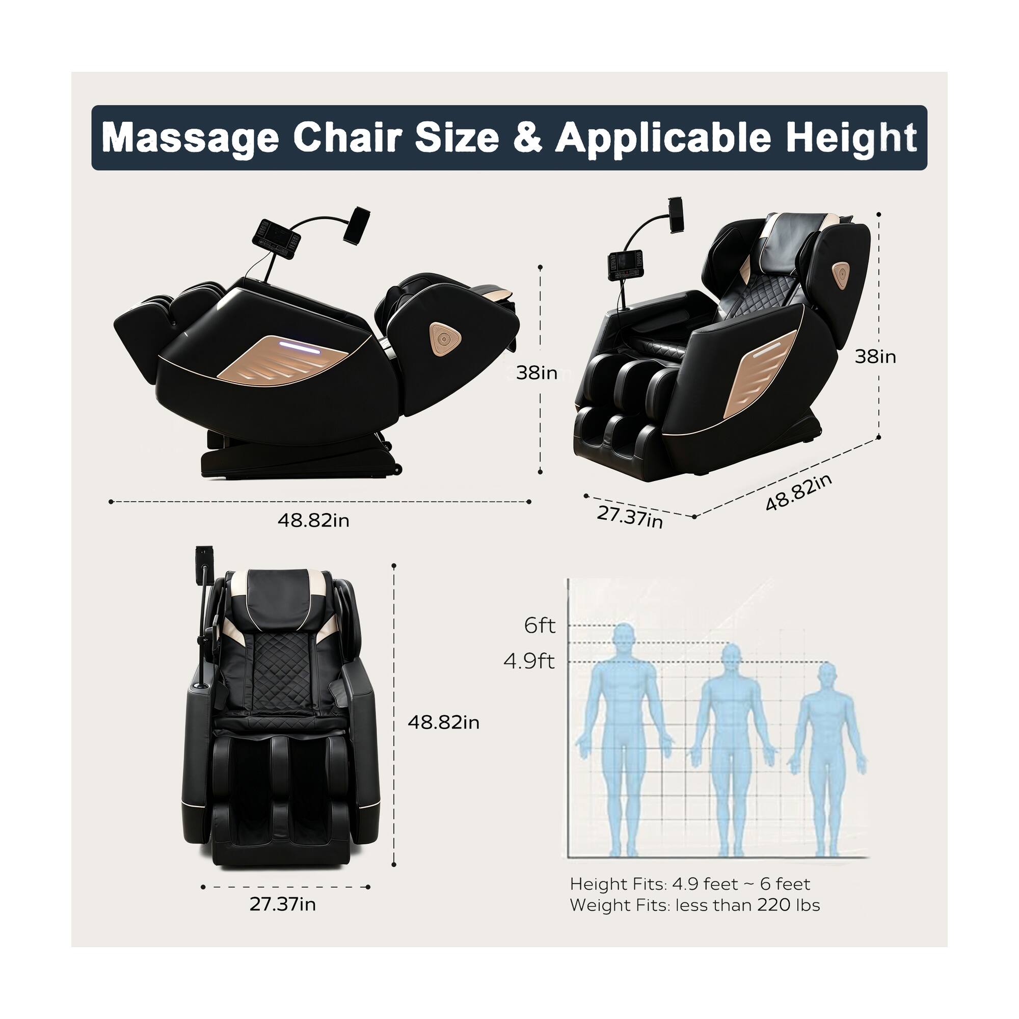 Massage Chair Size & Applicable Height

38in  
48.82in  
27.37in  
6ft  
4.9ft  
Height Fits: 4.9 feet ~ 6 feet  
Weight Fits: less than 220 lbs