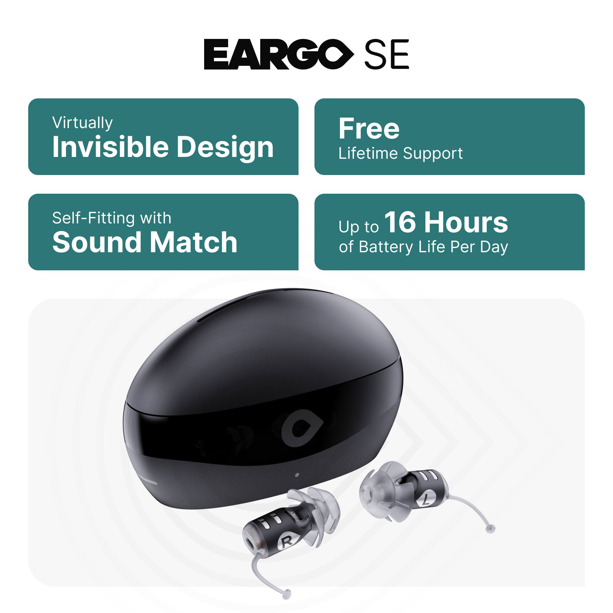 EARGO SE

- Virtually Invisible Design
- Free Lifetime Support
- Self-Fitting with Sound Match
- Up to 16 Hours of Battery Life Per Day