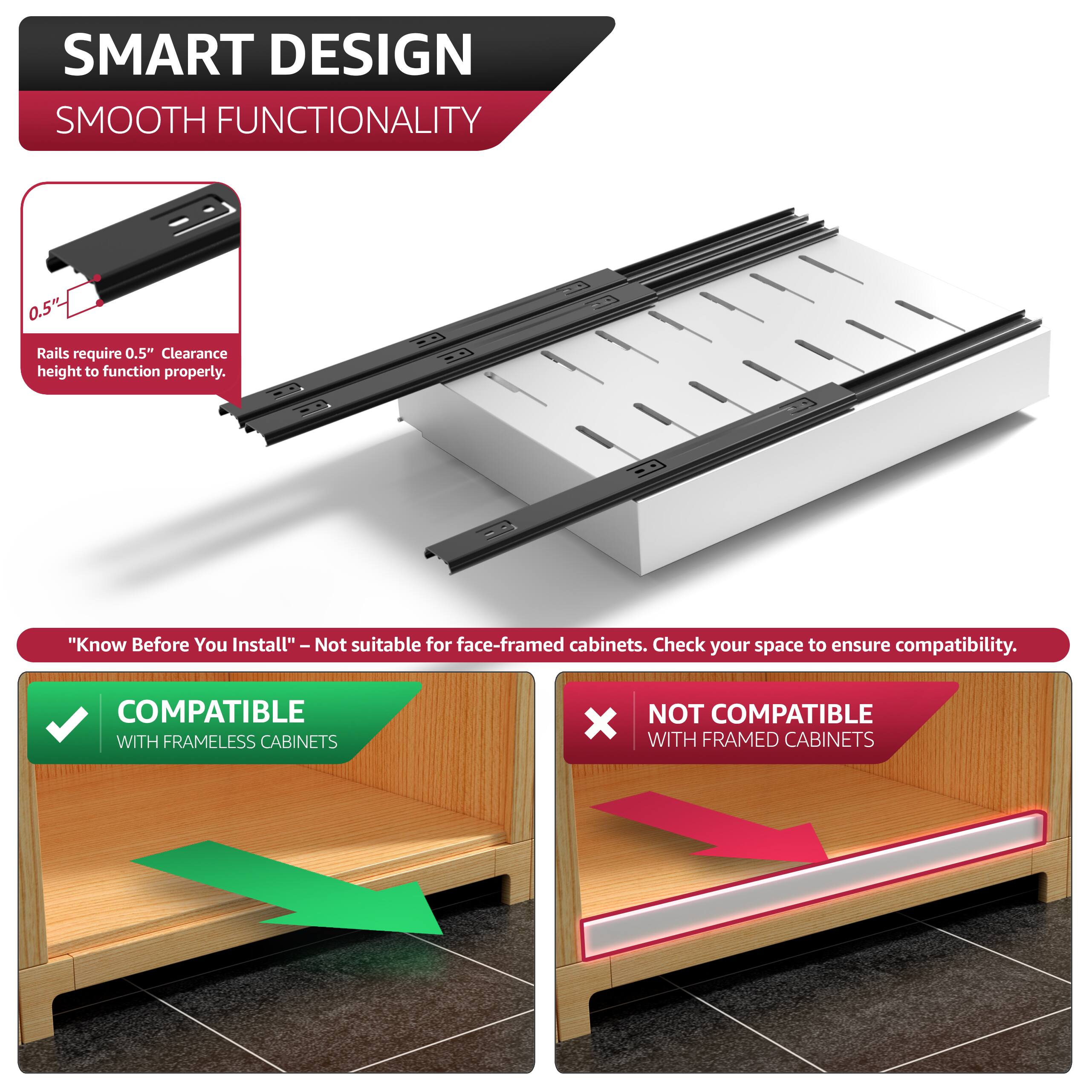 SMART DESIGN  
SMOOTH FUNCTIONALITY  

0.5" Rails require 0.5" Clearance height to function properly.  

"Know Before You Install" - Not suitable for face-framed cabinets. Check your space to ensure compatibility.  

COMPATIBLE WITH FRAMELESS CABINETS  
NOT COMPATIBLE WITH FRAMED CABINETS