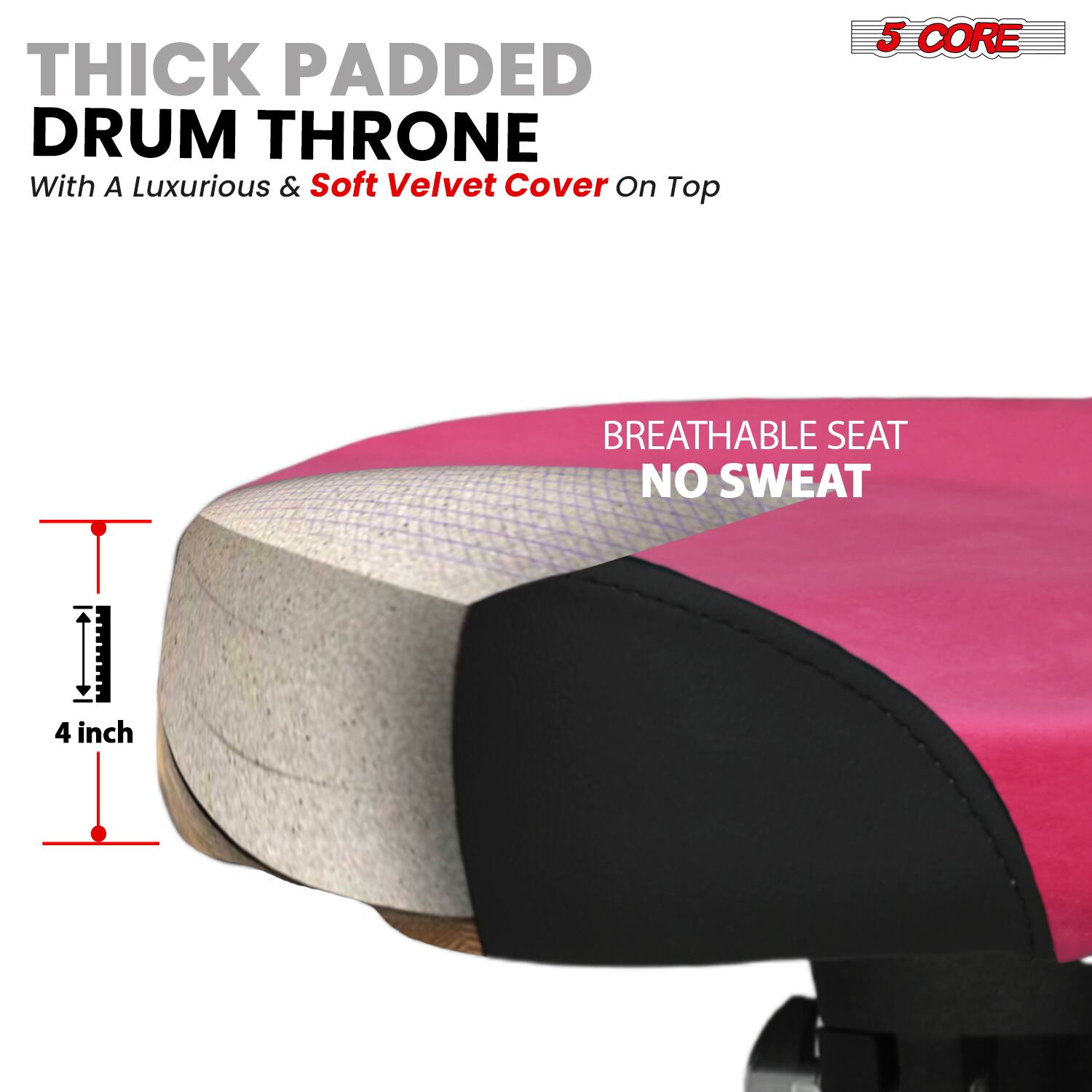 THICK PADDED DRUM THRONE  
With A Luxurious & Soft Velvet Cover On Top  

5 CORE  

BREATHABLE SEAT  
NO SWEAT  

4 inch