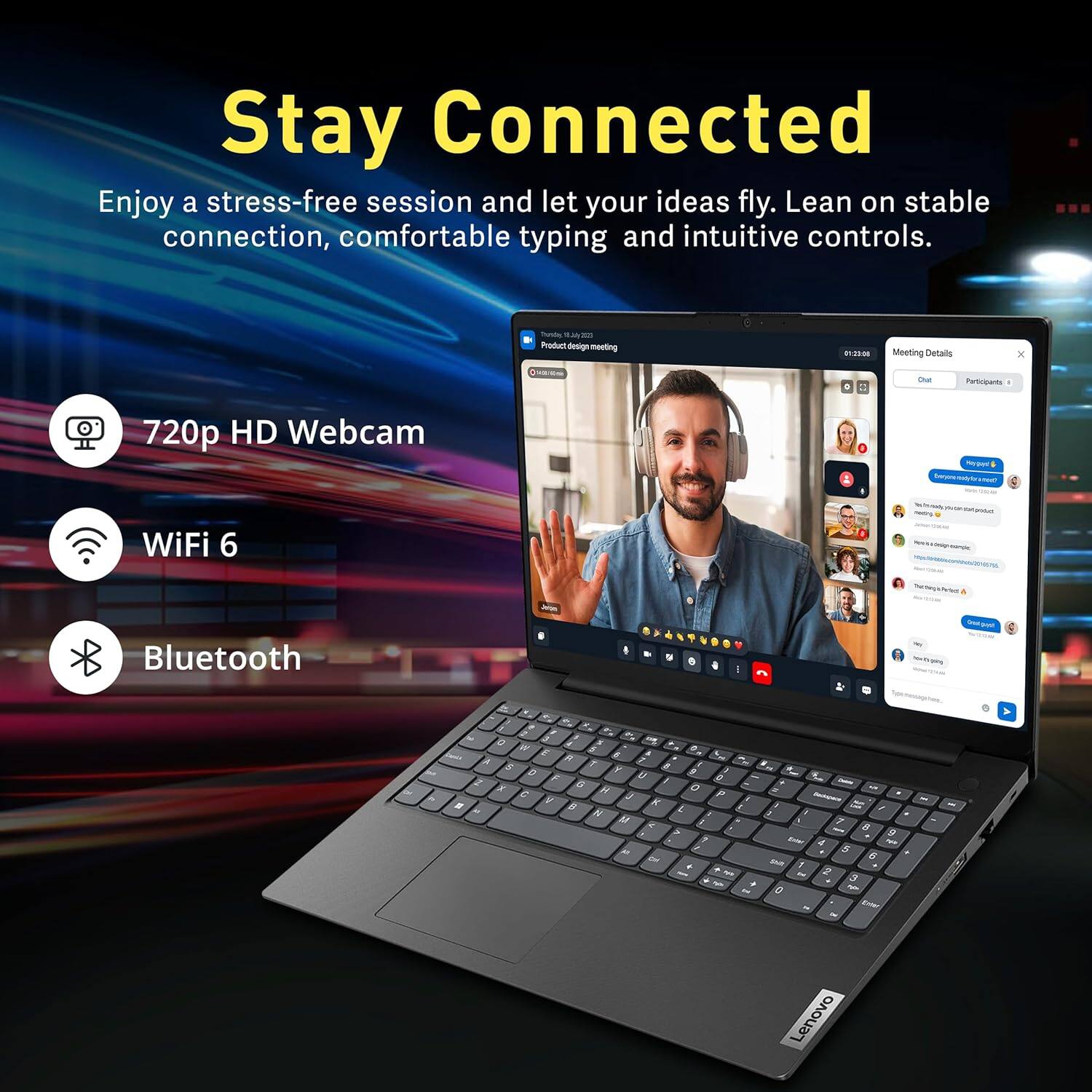 Stay Connected

Enjoy a stress-free session and let your ideas fly. Lean on stable connection, comfortable typing and intuitive controls.

- 720p HD Webcam
- WiFi 6
- Bluetooth

Meeting Details
- TUESDAY, 4
- Product design meeting
- 01:32:00
- Participants: 1