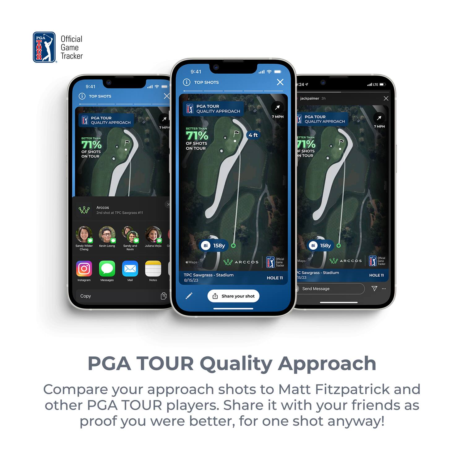 PGA TOUR Quality Approach

Compare your approach shots to Matt Fitzpatrick and other PGA TOUR players. Share it with your friends as proof you were better, for one shot anyway!

---

**Official Game Tracker**

**9:41**

**TOP SHOTS**

**PGA TOUR QUALITY APPROACH**

**71% OF SHOTS ON TOUR**

**7 MPH**

**4 ft**

**TPC Sawgrass - Stadium**

**HOLE 11**

**8/15/23**

**jackpalmer 3h**

**PGA TOUR QUALITY APPROACH**

**71% OF SHOTS ON TOUR**

**7 MPH**

**158y**

**TPC Sawgrass - Stadium**

**HOLE 11**

**8/15/23**

**Copy**

**Share your shot**

**Send Message**

**Instagram**

**Messaging**

**Mail**

**Notes**

**Maps**

**ARCCOS**

**Official Game Tracker**

**Sandy Lyle**

**Kenny Leon**

**Sandy**

**Julia Marquez**

**ARCCOS**

**Official Game Tracker**

**ARCCOS**

**Official Game Tracker**

**ARCCOS**

**Official Game Tracker**

**ARCCOS**

**