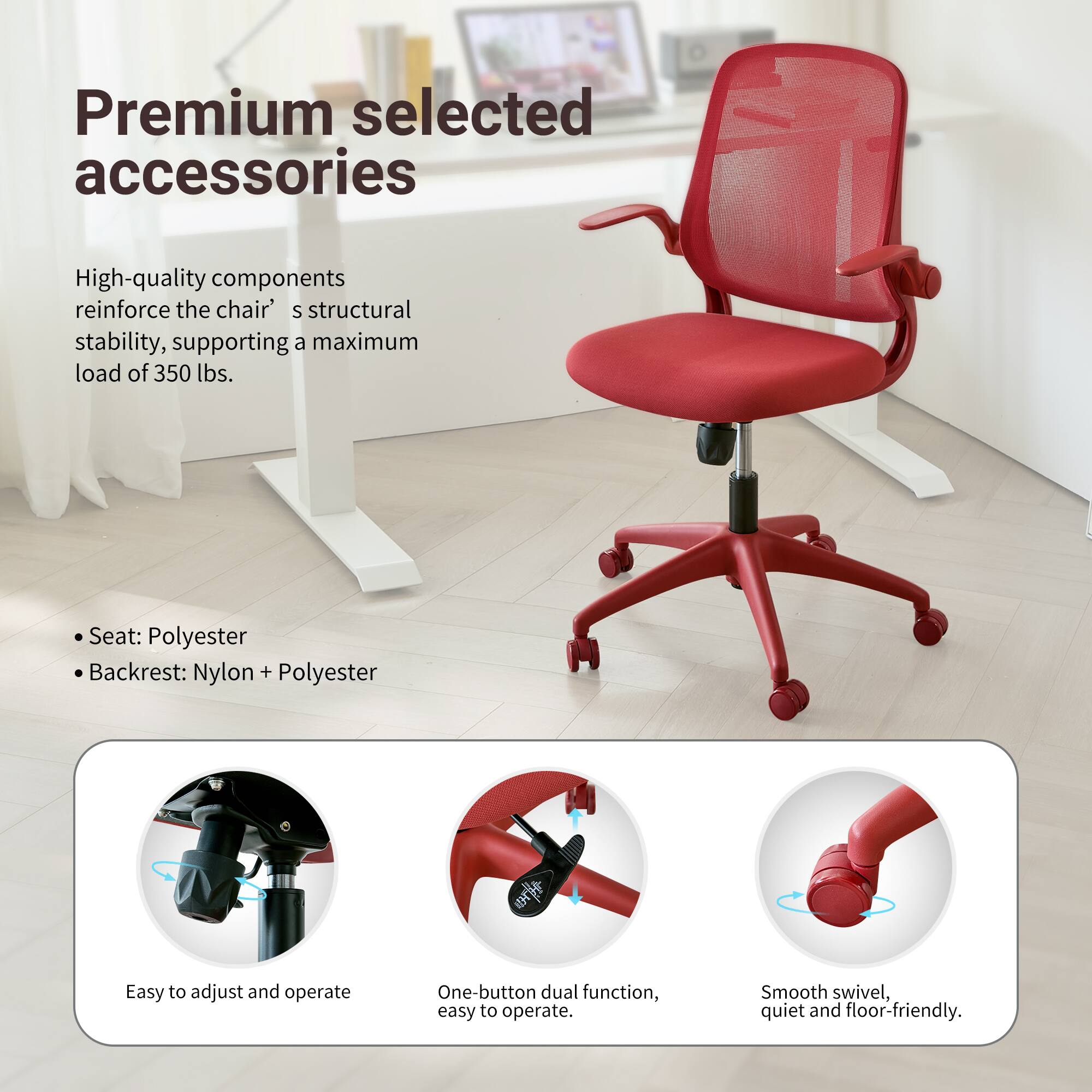 Premium selected accessories

High-quality components reinforce the chair's structural stability, supporting a maximum load of 350 lbs.

- Seat: Polyester
- Backrest: Nylon + Polyester

Easy to adjust and operate
One-button dual function, easy to operate
Smooth swivel, quiet and floor-friendly.
