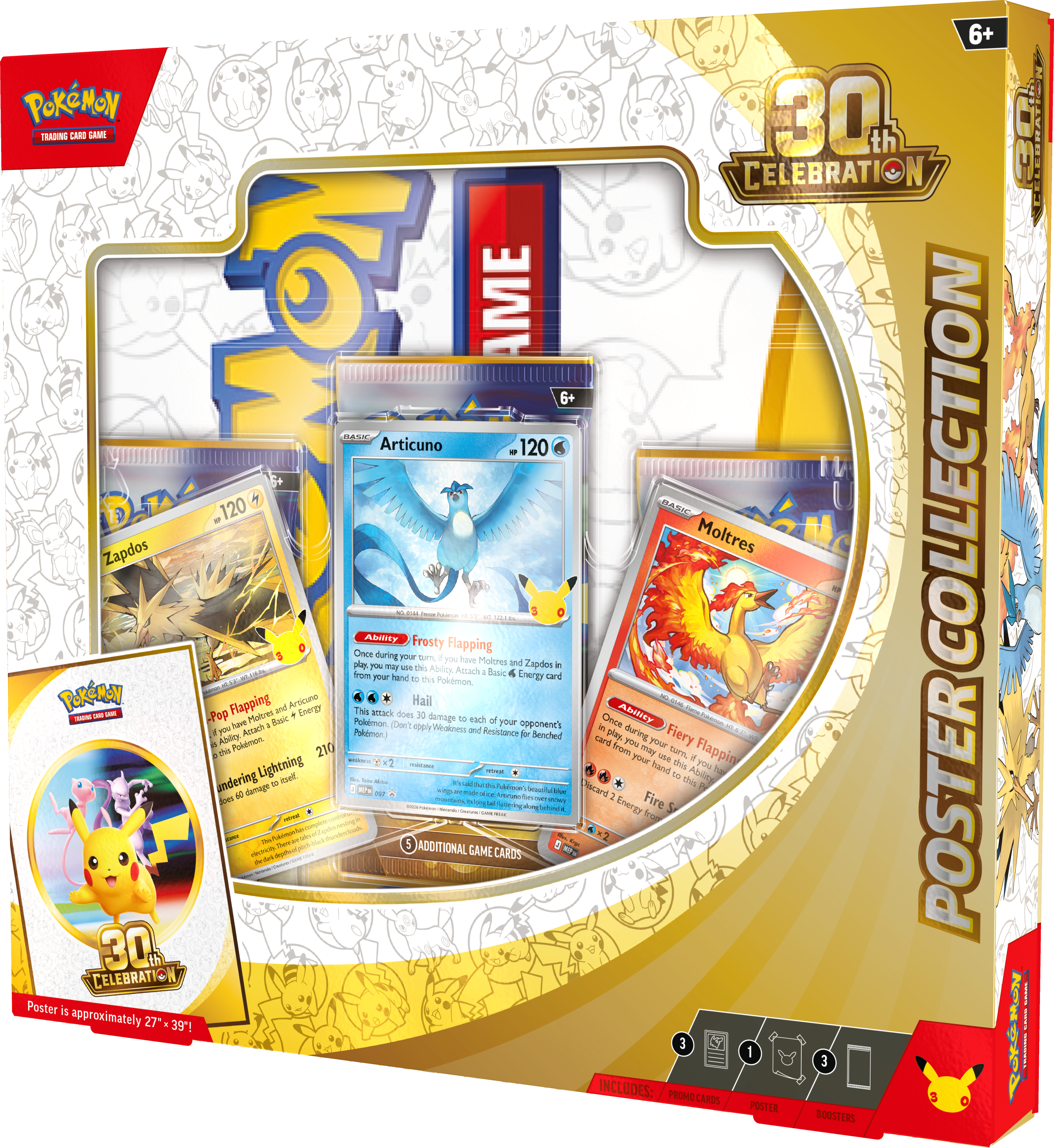 6+ POKEMON 30th CELEBRATION COLLECTION POSTER GAME

INCLUDES:
- 1 POSTER
- 3 BOOSTERS
- 5 ADDITIONAL GAME CARDS

6+ DAEK Articuno 120
Zapdos 120
Moltres 210

Abilities:
- Frosty Flapping
- Hall
- Fiery Flapping

Poster is approximately 27" x 39"