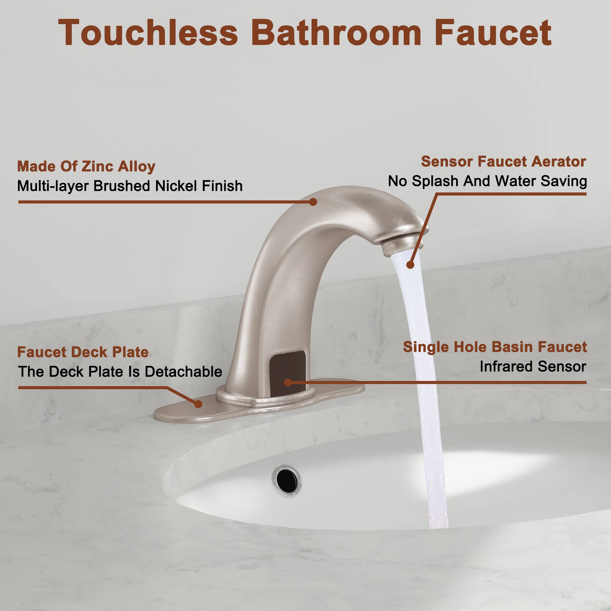 Touchless Bathroom Faucet

- Made Of Zinc Alloy
- Multi-layer Brushed Nickel Finish
- Sensor Faucet Aerator
- No Splash And Water Saving
- Faucet Deck Plate
- The Deck Plate Is Detachable
- Single Hole Basin Faucet
- Infrared Sensor