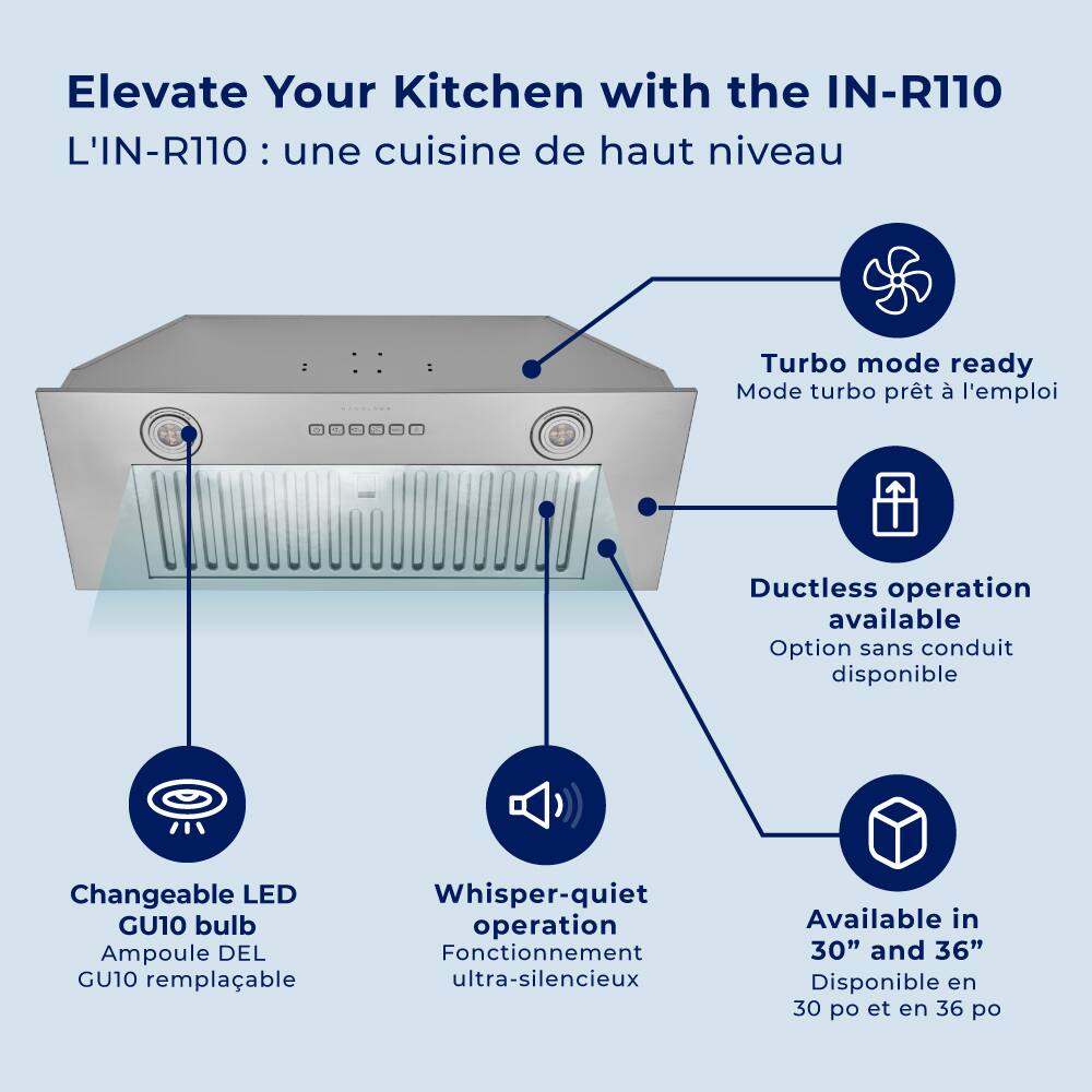Elevate Your Kitchen with the IN-R110, L'IN-R110: une cuisine de haut niveau

Turbo mode ready, Mode turbo prêt à l'emploi
Ductless operation available, Option sans conduit disponible
Changeable LED GU10 bulb, Ampoule DEL GU10 remplaçable
Whisper-quiet operation, Fonctionnement ultra-silencieux
Available in 30" and 36", Disponible en 30 po et en 36 po
