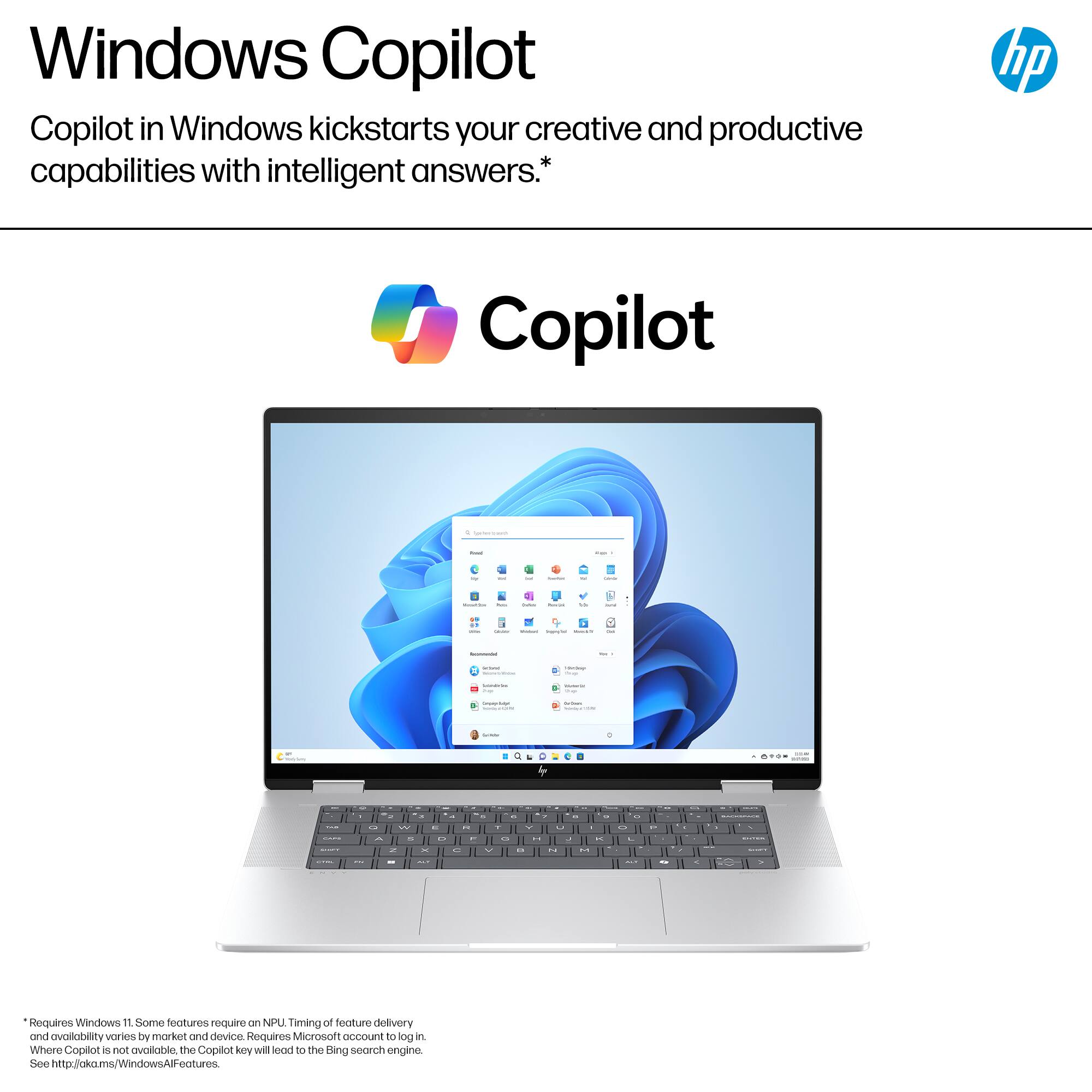 Windows Copilot in Windows kickstarts your creative and productive capabilities with intelligent answers.* hp Copilot I I d - a I - | I - - , - | : I a | | : | | C... -- - w9 - - - . - - d - . .. - . - . a - - - - 1 . - - -- - - 1 - Requires Windows 10 or later. Some features require an NPU. Timing of feature delivery and availability varies by market and device. Requires Microsoft account to use. Copilot is not available in all markets. The Copilot key will lead to the Bing search engine. See <http://okms.windows.com/WindowsFeatures>
