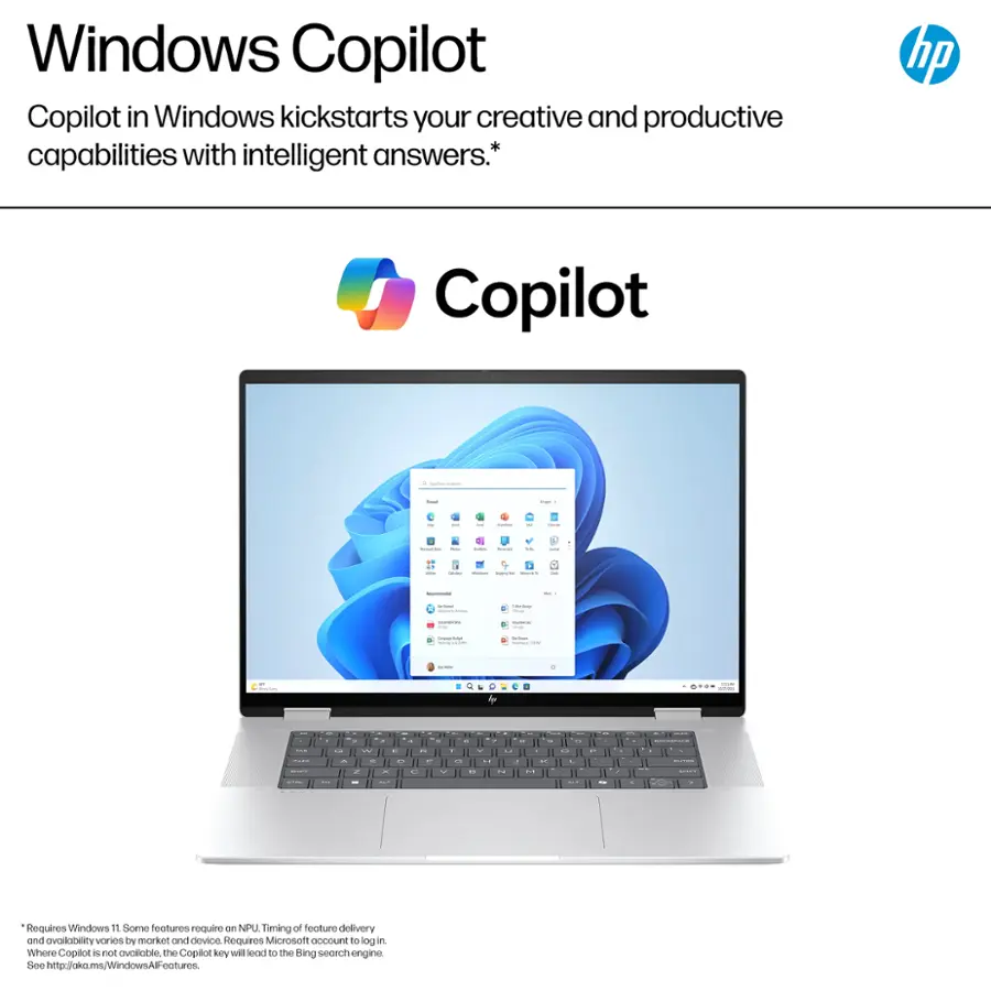 Windows Copilot in Windows kickstarts your creative and productive capabilities with intelligent answers.* hp Copilot I I d - a I - | I - - , - | : I a | | : | | C... -- - w9 - - - . - - d - . .. - . - . a - - - - 1 . - - --  - - 1 - Requires Windows 10 or later. Some features require an NPU. Timing of feature delivery and availability varies by market and device. Requires Microsoft account to use. Copilot is not available in all markets. The Copilot key will lead to the Bing search engine. See <http://okms.windows.com/WindowsFeatures>