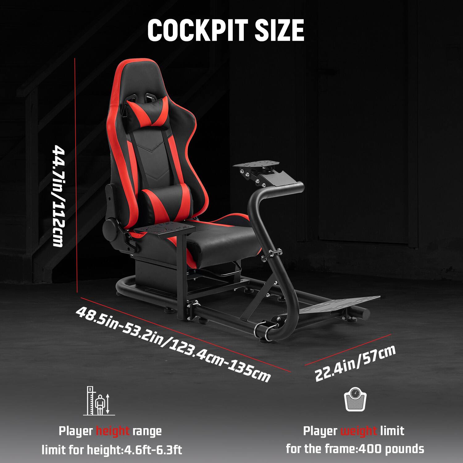 COCKPIT SIZE

44.7in/112cm  
48.5in-53.2in/123.4cm-135cm  
22.4in/57cm

Player height range  
limit for height: 4.6ft-6.3ft

Player weight limit  
for the frame: 400 pounds