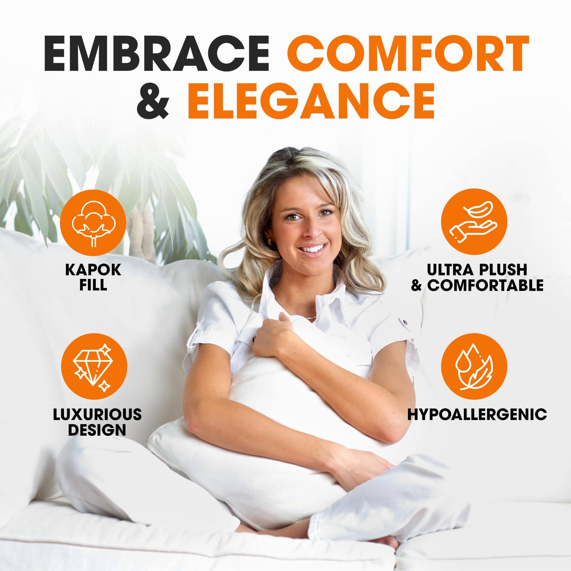 EMBRACE COMFORT & ELEGANCE

- KAPOK FILL
- ULTRA PLUSH & COMFORTABLE
- LUXURIOUS DESIGN
- HYPOALLERGENIC