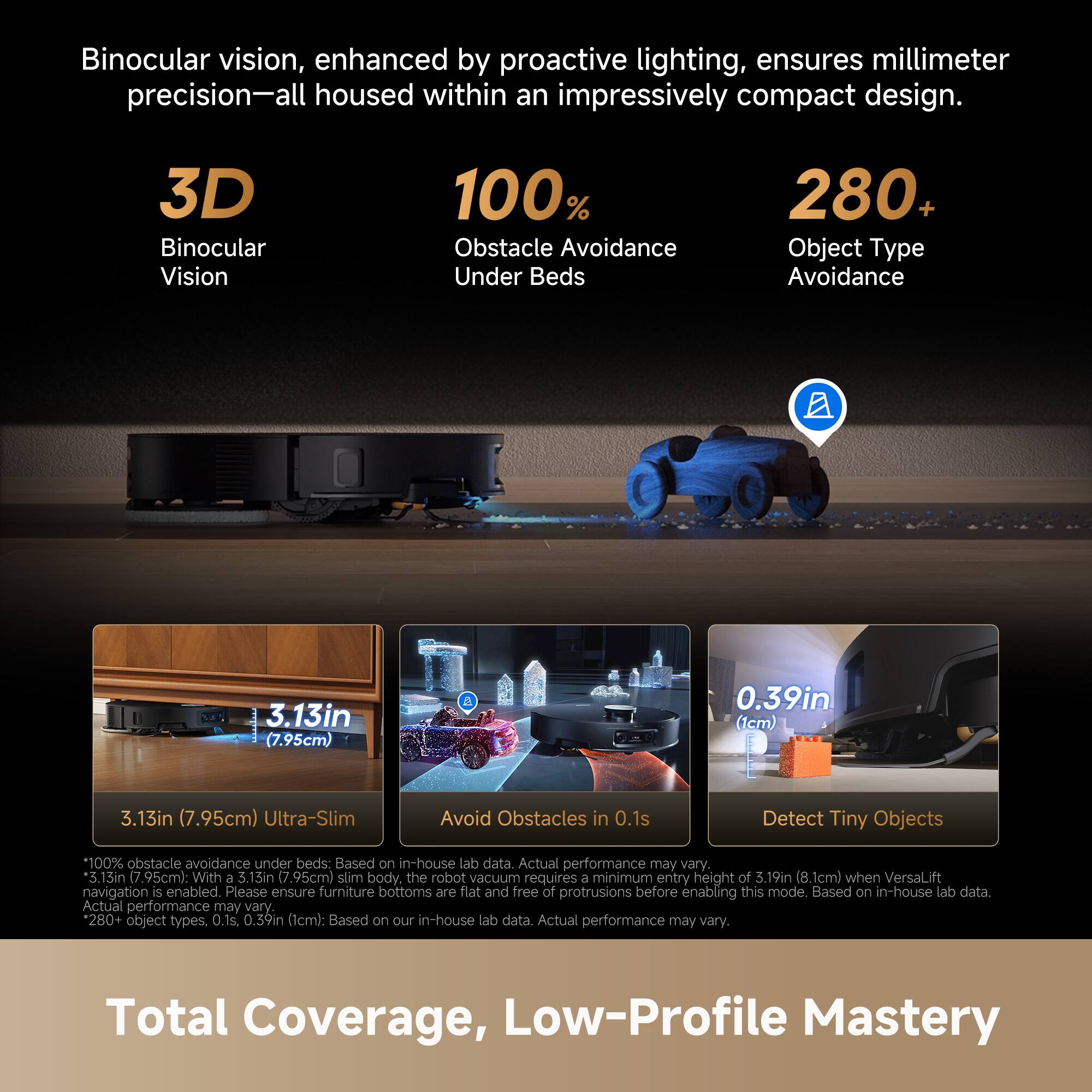 Binocular vision, enhanced by proactive lighting, ensures millimeter precision—all housed within an impressively compact design.

- **3D Binocular Vision**
- **100% Obstacle Avoidance Under Beds**
- **280+ Object Type Avoidance**

**3.13in (7.95cm) Ultra-Slim**

- Avoid Obstacles in 0.1s
- Detect Tiny Objects (0.39in / 1cm)

*100% obstacle avoidance under beds: Based on in-house lab data. Actual performance may vary.*
*3.13in (7.95cm) slim body, the robot vacuum requires a minimum entry height of 3.19in (8.1cm) when VersaLift navigation is enabled. Please ensure furniture bottoms are flat and free of protrusions before enabling this mode. Based on in-house lab data. Actual performance may vary.*
*280+ object types. 0.1s. 0.39in (1cm): Based on our in-house lab data. Actual performance may vary.*

**Total Coverage, Low-Profile Mastery**