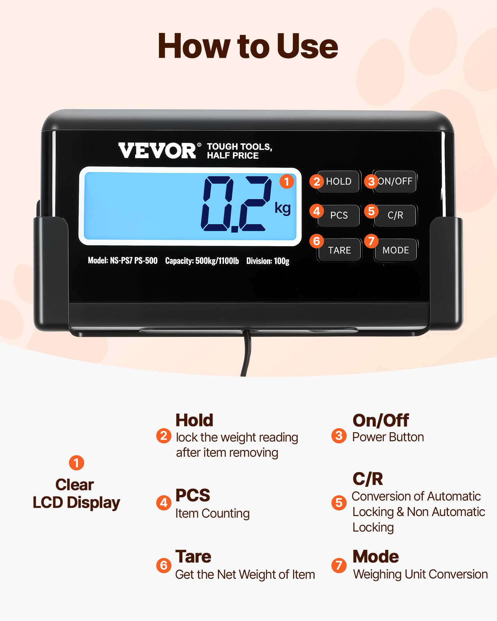 How to Use TOUGH TOOLS, VEVOR HALF PRICE 1 12 kg Model: NS-PS7 PS-500 Capacity: 500kg/1100lb Division: 100g

1. Clear LCD Display
2. HOLD - lock the weight reading after item removing
3. ON/OFF - Power Button
4. PCS - Item Counting
5. C/R - Conversion of Automatic Locking & Non Automatic Locking
6. TARE - Get the Net Weight of Item
7. MODE - Weighing Unit Conversion