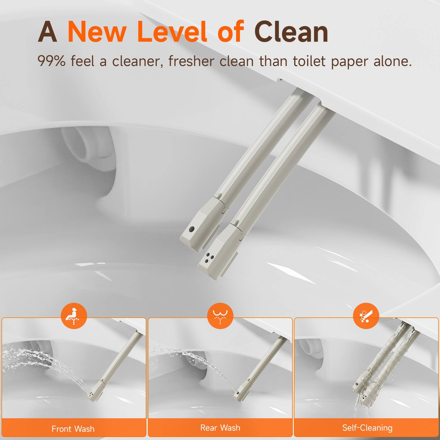 A New Level of Clean  
99% feel a cleaner, fresher clean than toilet paper alone.  

Front Wash  
Rear Wash  
Self-Cleaning