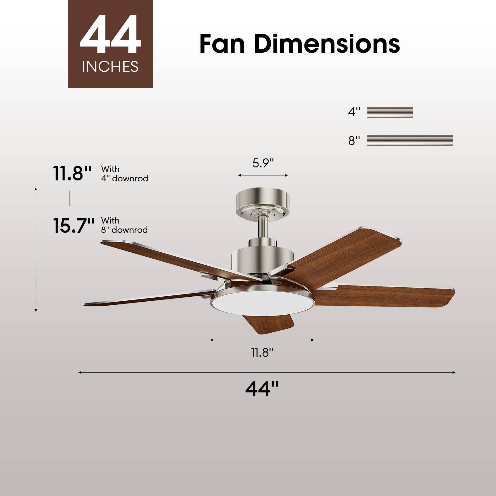44 INCHES Fan Dimensions

4" 8"

11.8" With 4" downrod

15.7" With 8" downrod

5.9"

11.8"

44"