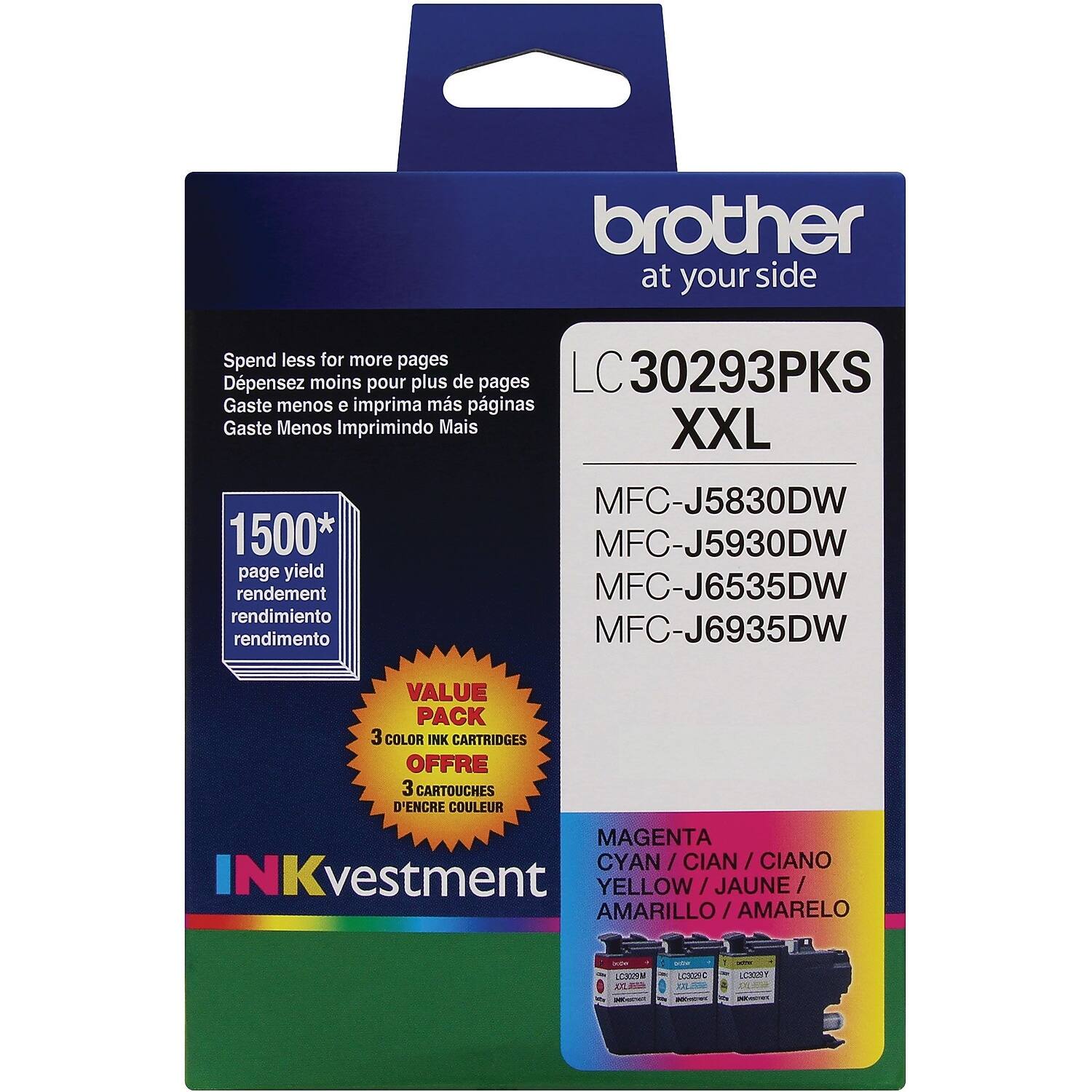 **Brother at your side**

**LC 30293PKS XXL**

**Spend less for more pages**  
Depensez moins pour plus de pages  
Gaste menos e imprima mais páginas  
Gaste Menos e Imprima Mais

**1500* page yield**  
rendement  
rendimiento  
rendimento

**VALUE PACK**  
3 COLOR INK CARTRIDGES  
OFFRE 3 CARTOUCHES D'ENCRE COULEUR  
3 CARTOUCHES D'ENCRE COULEUR

**MFC-J5830DW**  
**MFC-J5930DW**  
**MFC-J6535DW**  
**MFC-J6935DW**

**MAGENTA / CYAN / YELLOW**  
CIAN / AMARILLO / AMARELO

**INKvestment**