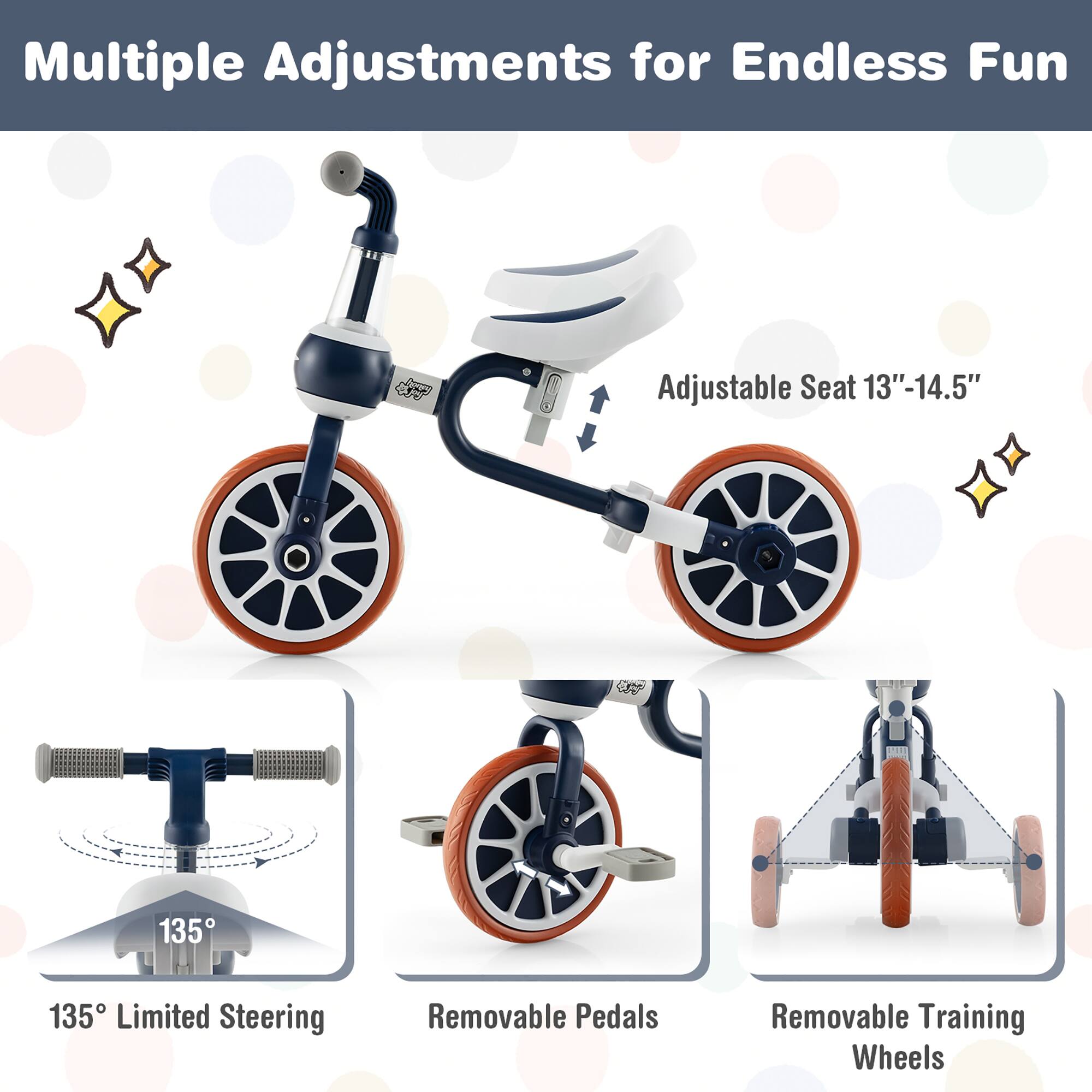 Multiple Adjustments for Endless Fun

- Adjustable Seat 13"-14.5"
- 135° Limited Steering
- Removable Pedals
- Removable Training Wheels