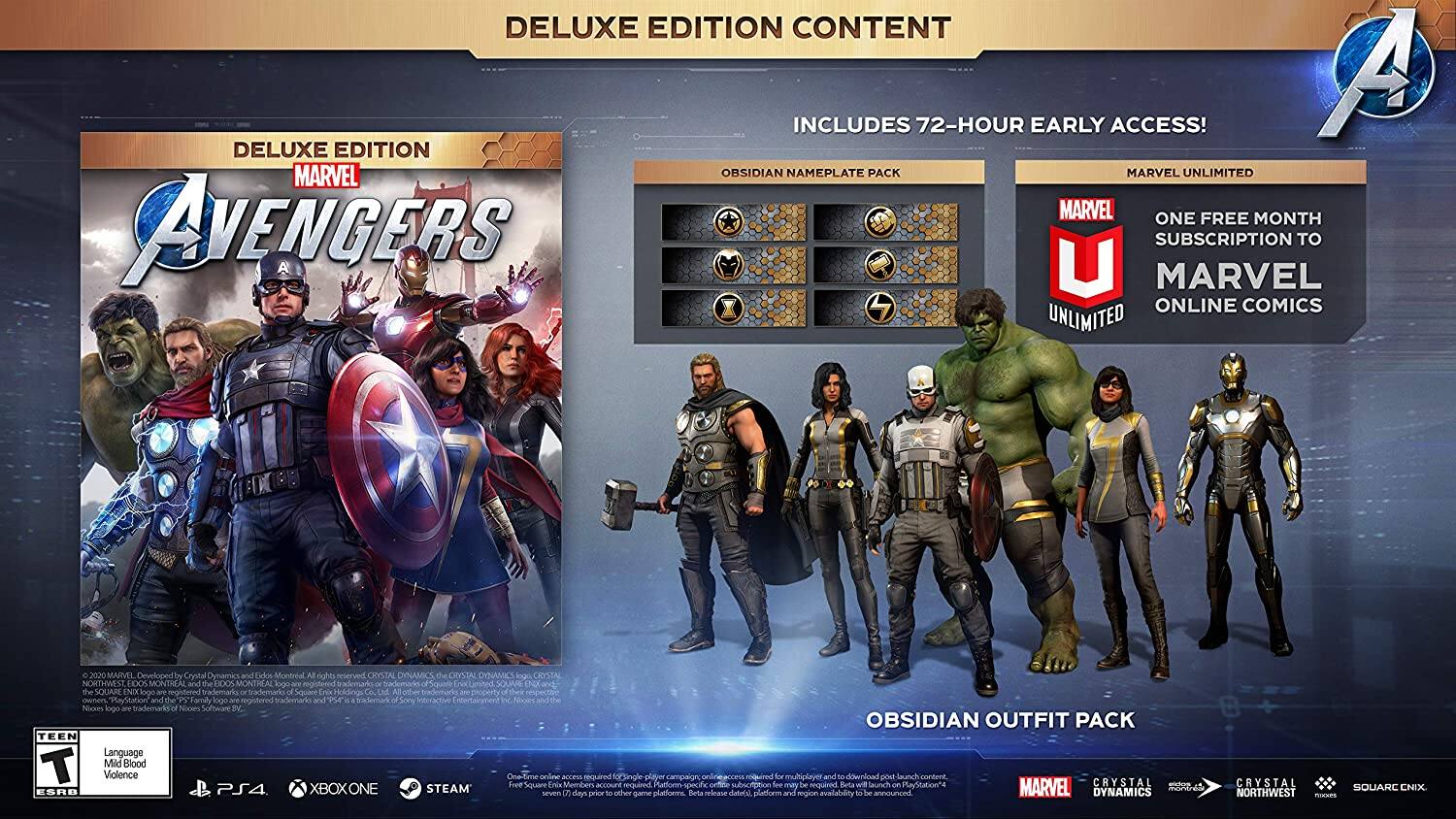 DELUXE EDITION CONTENT INCLUDES 72-HOUR EARLY ACCESS!  
- A DELUXE EDITION MARVEL OBSIDIAN NAMEPLATE PACK  
- MARVEL UNLIMITED  
- ONE FREE MONTH AVENGERS U SUBSCRIPTION TO MARVEL ONLINE COMICS  

Developed by Crystal Dynamics and Eidos Montreal  
Published by Square Enix  

TEEN Language T Mild Blood Violence  

PS4, XBOXONE, STEAM  

OBSIDIAN OUTFIT PACK  

Beta release date and platform availability to be announced  

MARVEL DYNAMICS CRYSTAL SQUARE ENIX NORTHWEST