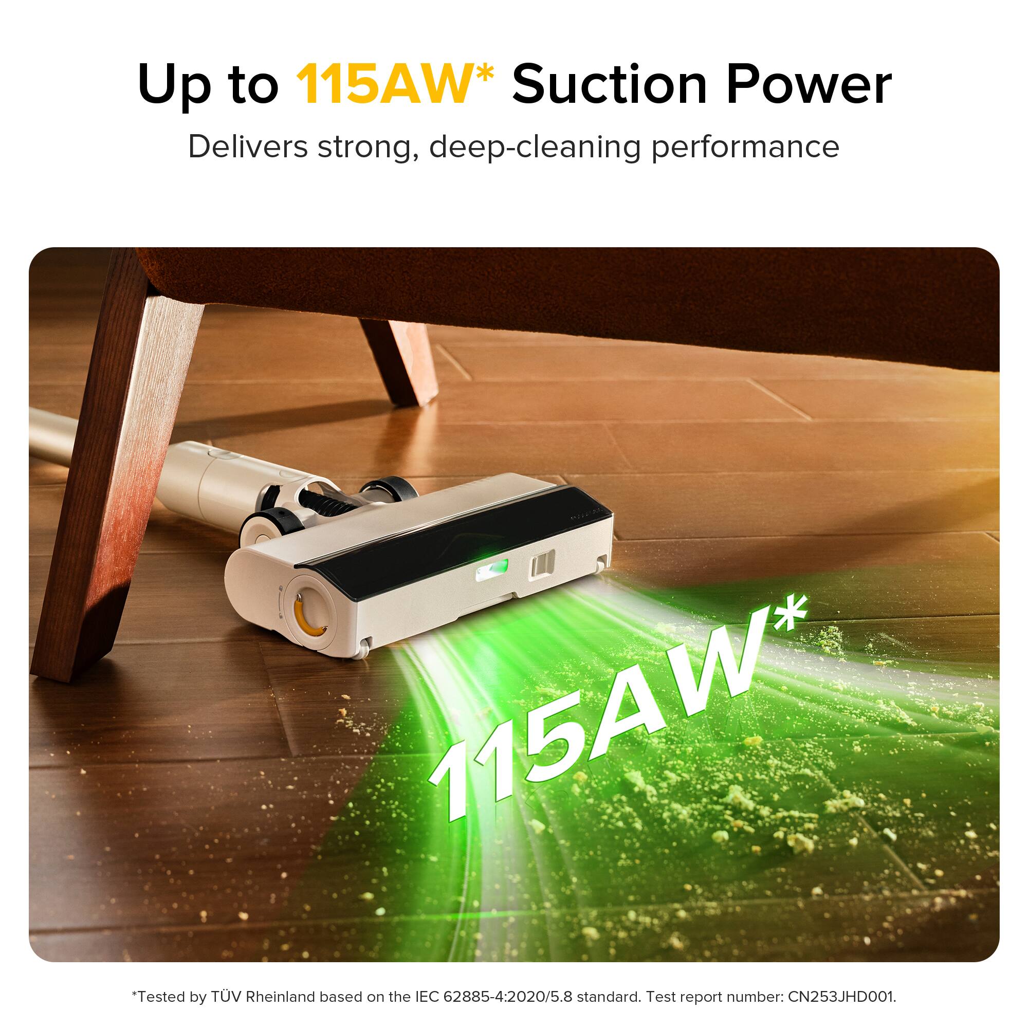 Up to 115AW* Suction Power  
Delivers strong, deep-cleaning performance  

115AW*  
Tested by TUV Rheinland based on the IEC 62885-4-2020/5.8 standard.  
Test report number: CN253JHD001.