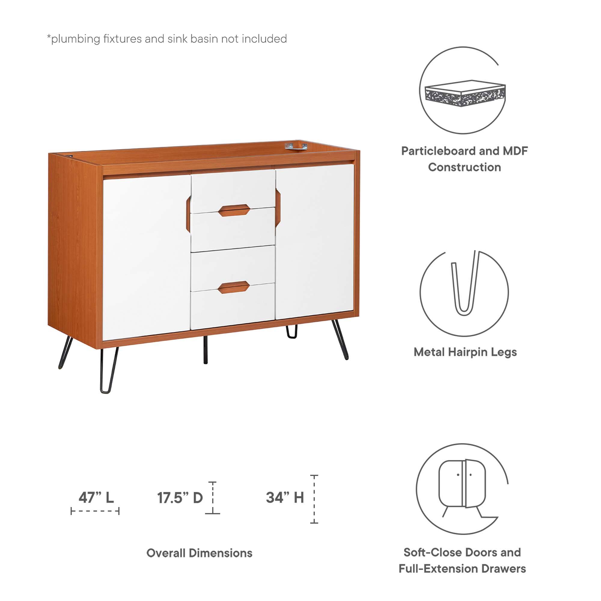 *plumbing fixtures and sink basin not included

Particleboard and MDF Construction

Metal Hairpin Legs

47" L ----- 17.5" D ----- 34" H

Overall Dimensions

Soft-Close Doors and Full-Extension Drawers