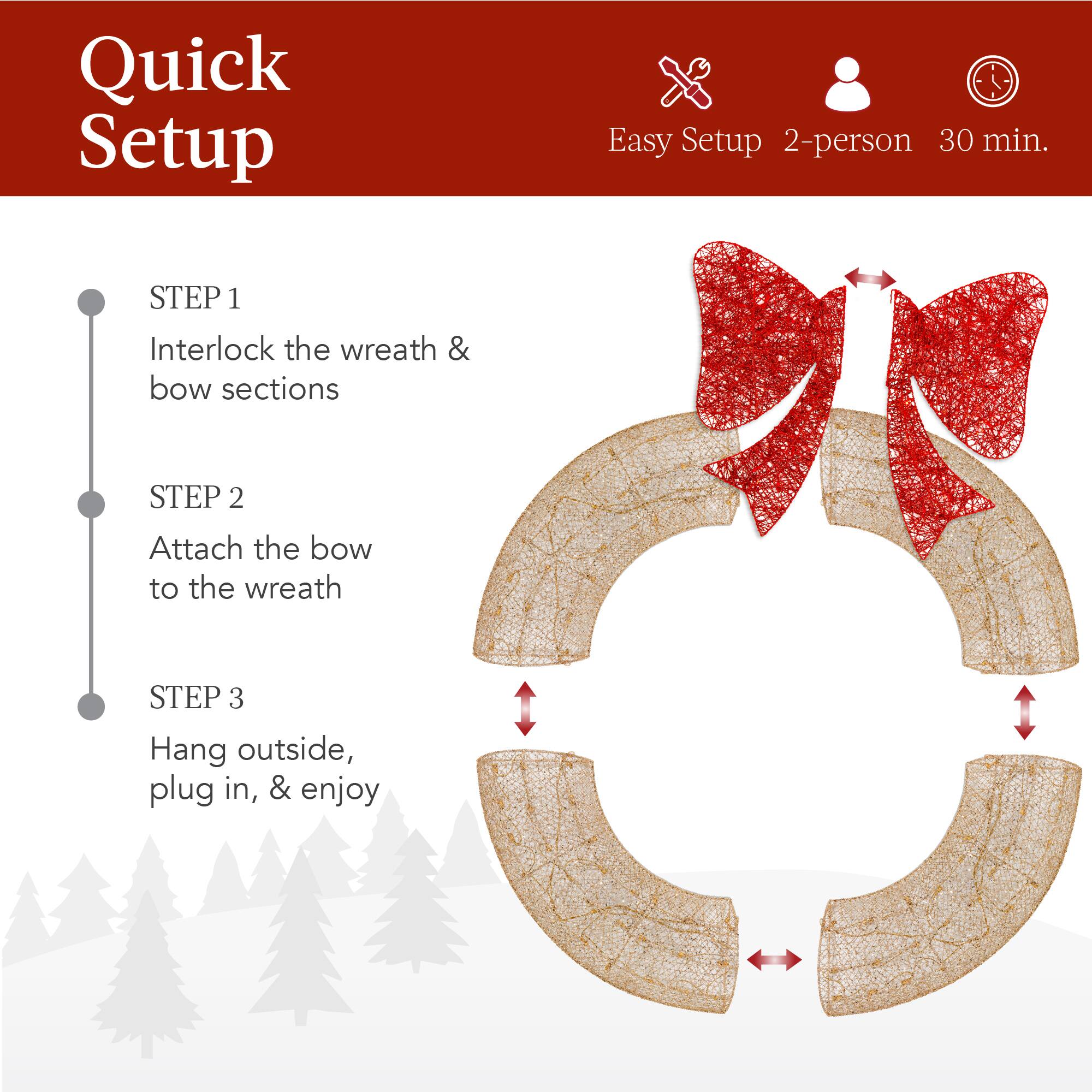 Quick Setup

Easy Setup 2-person 30 min.

STEP 1  
Interlock the wreath & bow sections

STEP 2  
Attach the bow to the wreath

STEP 3  
Hang outside, plug in, & enjoy