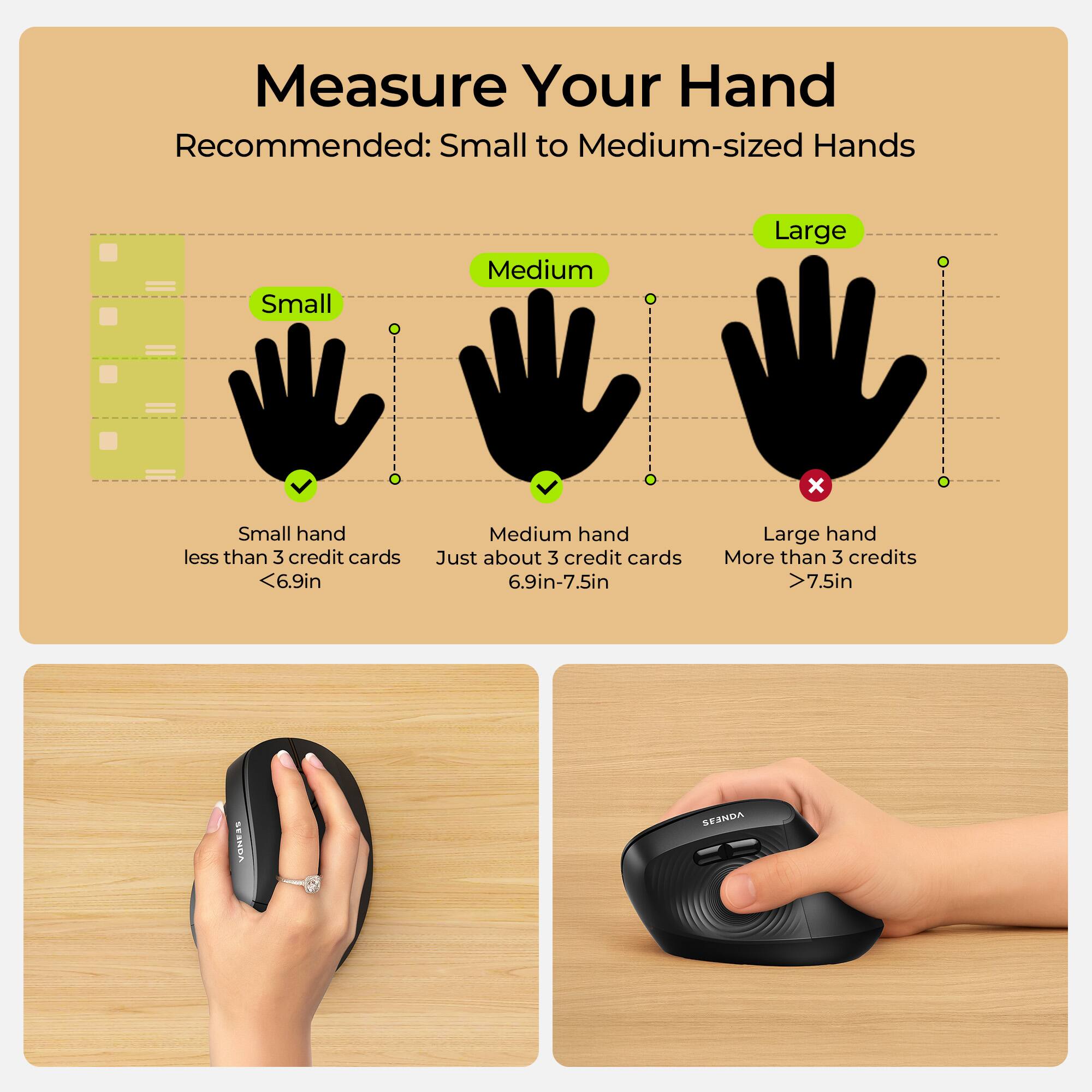 Measure Your Hand  
Recommended: Small to Medium-sized Hands

Small  
Medium  
Large  
X

Small hand less than 3 credit cards <6.9in  
Medium hand Just about 3 credit cards 6.9in-7.5in  
Large hand More than 3 credits >7.5in

VONESS  
SENDES