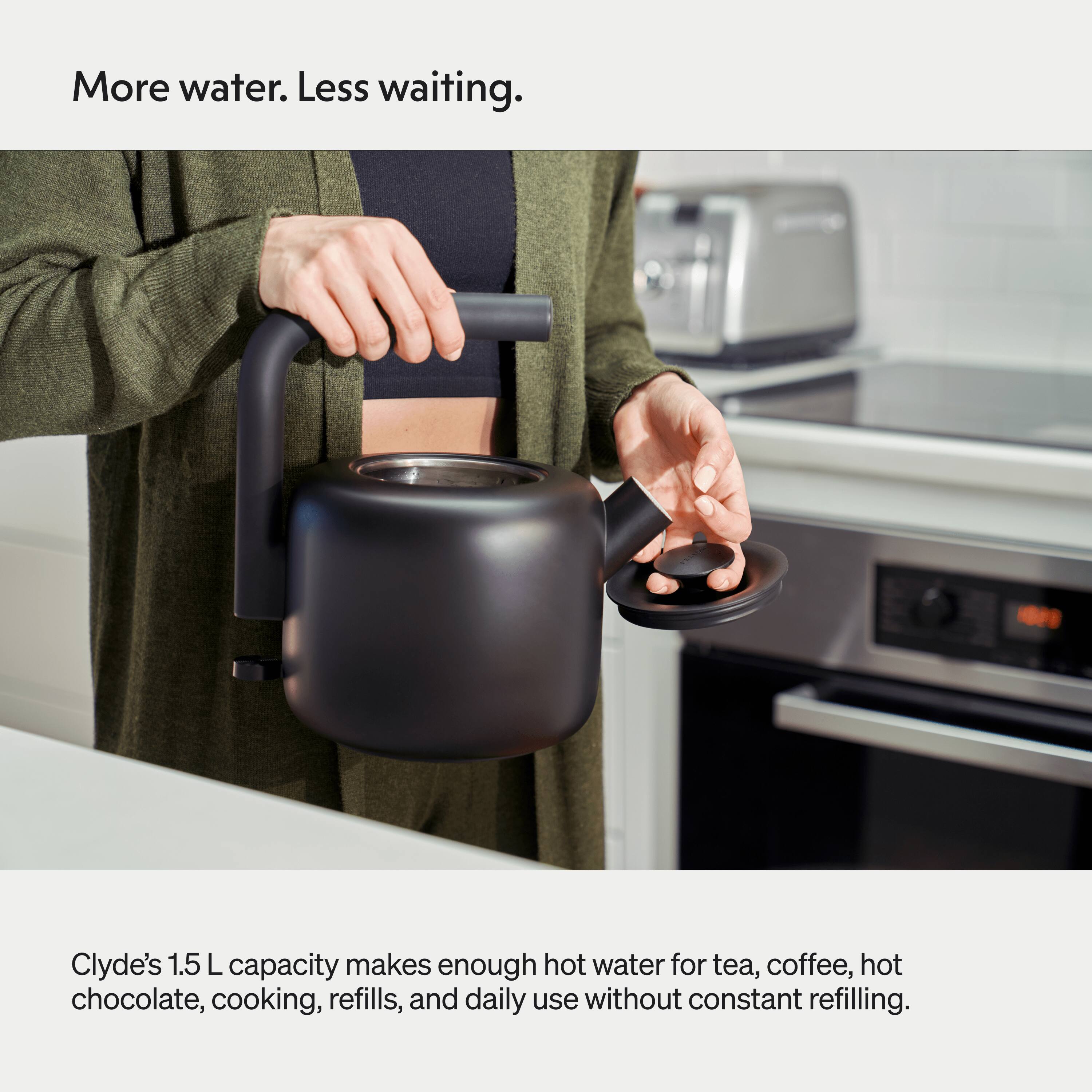 More water. Less waiting. Clyde's 1.5 L capacity makes enough hot water for tea, coffee, hot chocolate, cooking, refills, and daily use without constant refilling.
