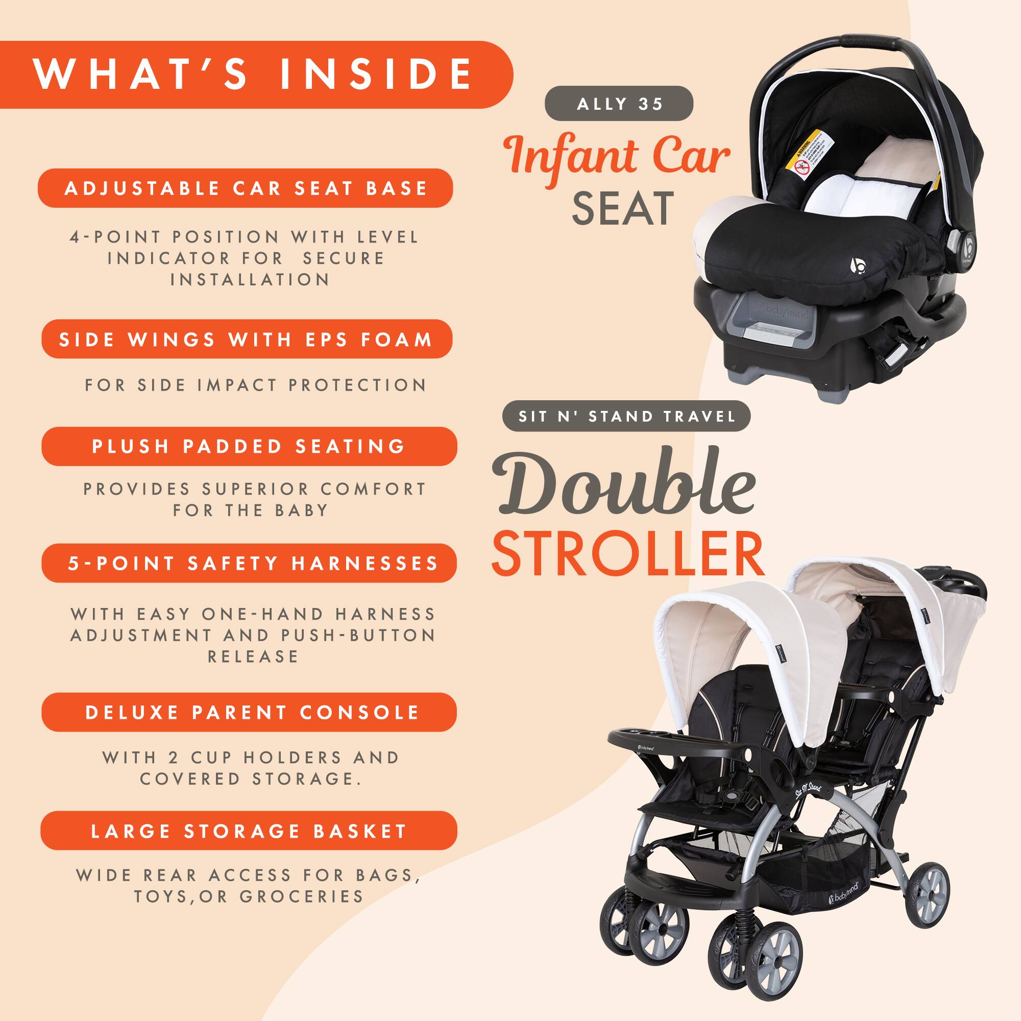 **WHAT'S INSIDE**

**ALLY 35 Infant Car Seat**

- **ADJUSTABLE CAR SEAT BASE**
  - 4-POINT POSITION WITH LEVEL INDICATOR FOR SECURE INSTALLATION

- **SIDE WINGS WITH EPS FOAM**
  - FOR SIDE IMPACT PROTECTION

- **PLUSH PADDED SEATING**
  - PROVIDES SUPERIOR COMFORT FOR THE BABY

- **5-POINT SAFETY HARNESS**
  - WITH EASY ONE-HAND HARNESS ADJUSTMENT AND PUSH-BUTTON RELEASE

- **DELUXE PARENT CONSOLE**
  - WITH 2 CUP HOLDERS AND COVERED STORAGE

- **LARGE STORAGE BASKET**
  - WIDE REAR ACCESS FOR BAGS, TOYS, OR GROCERIES

**SIT N' STAND TRAVEL Double STROLLER**