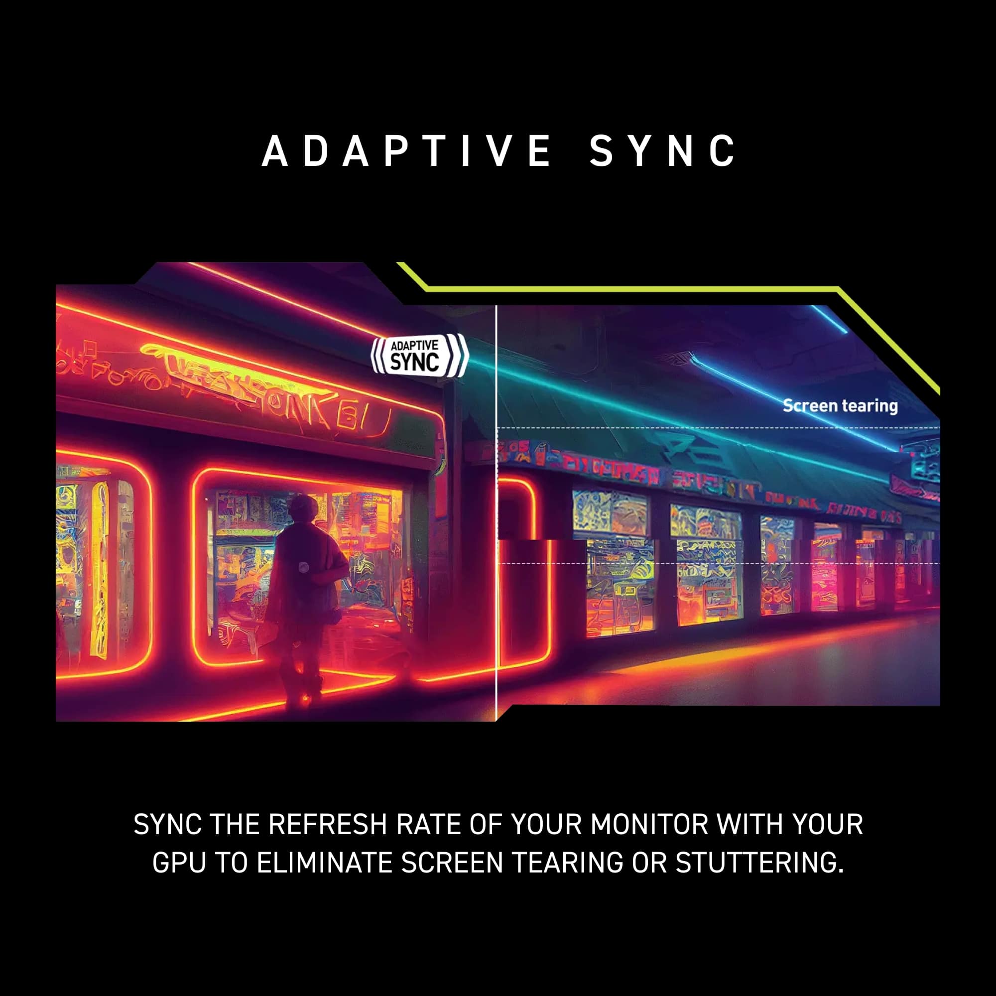 Adaptive Sync: Eliminate screen tearing or stuttering by syncing the refresh rate of your monitor with your GPU.