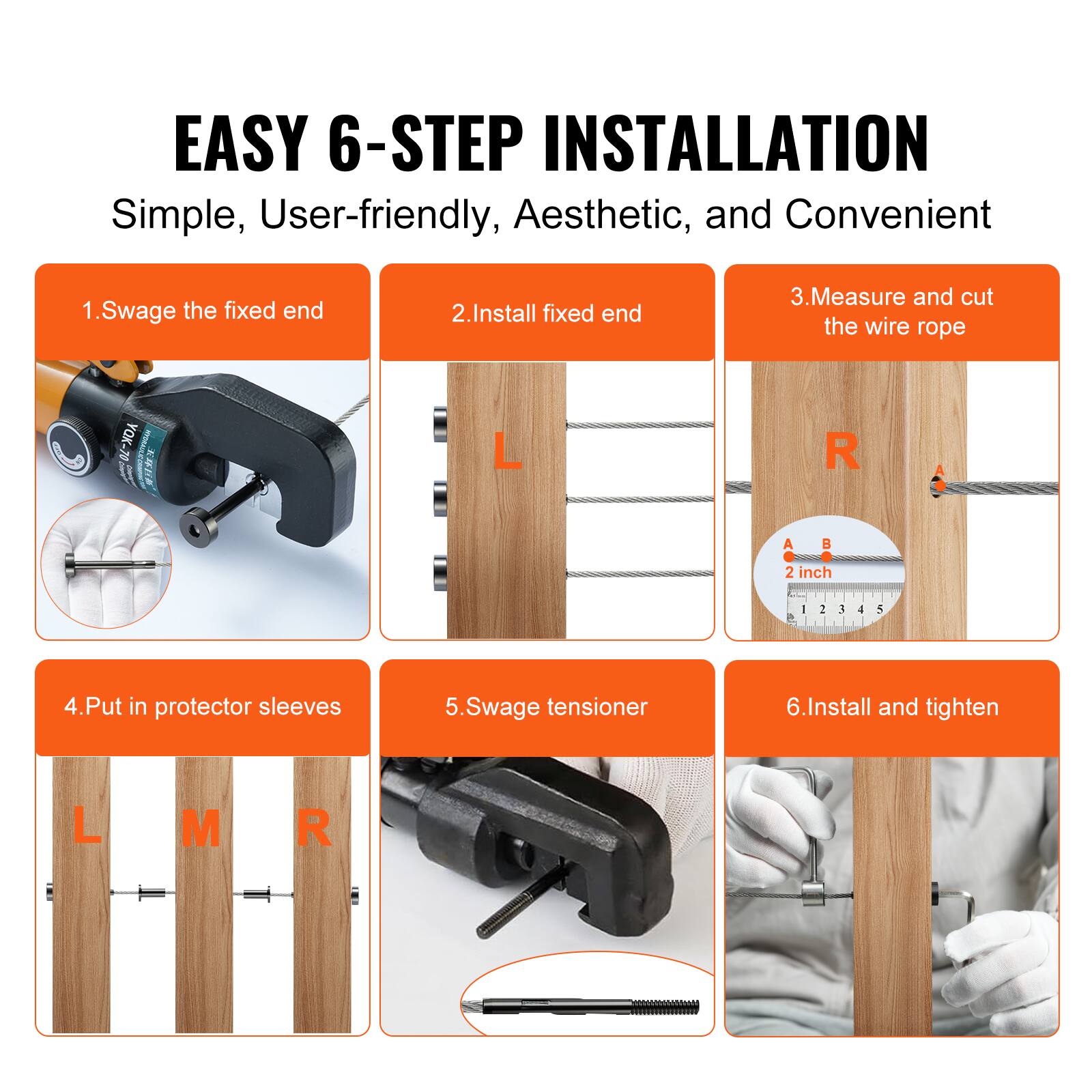 EASY 6-STEP INSTALLATION  
Simple, User-friendly, Aesthetic, and Convenient  

1. Swage the fixed end  
2. Install fixed end  
3. Measure and cut the wire rope  
4. Put in protector sleeves  
5. Swage tensioner  
6. Install and tighten