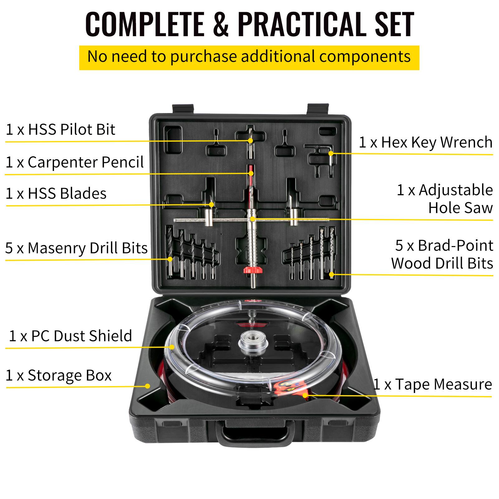 COMPLETE & PRACTICAL SET  
No need to purchase additional components  

1 x HSS Pilot Bit  
1 x Carpenter Pencil  
1 x HSS Blades  
5 x Masonry Drill Bits  
1 x PC Dust Shield  
1 x Storage Box  
1 x Tape Measure  

1 x Hex Key Wrench  
1 x Adjustable Hole Saw  
5 x Brad-Point Wood Drill Bits