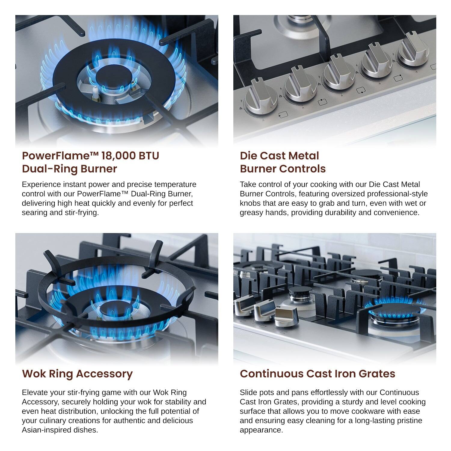 PowerFlame™ 18,000 BTU Dual-Ring Burner

Die Cast Metal Burner Controls

Wok Ring Accessory

Continuous Cast Iron Grates