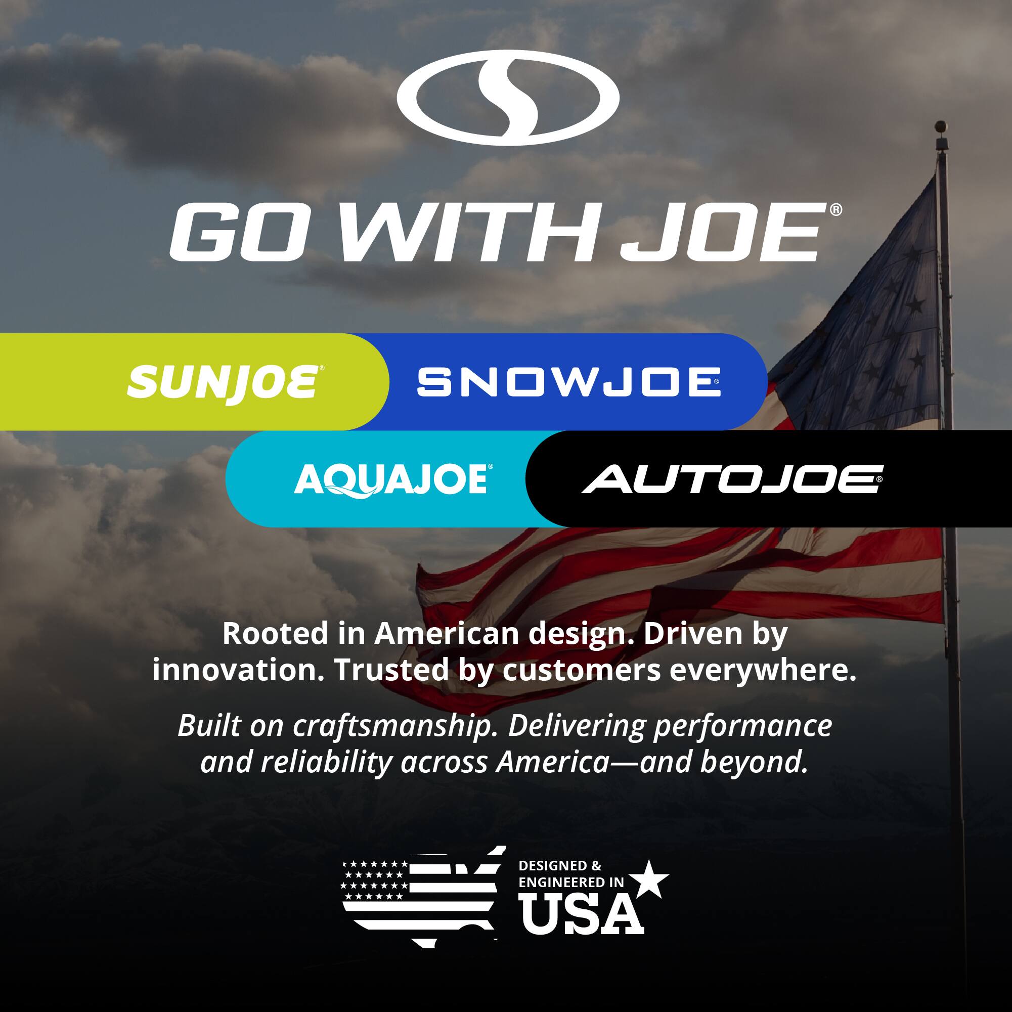 GO WITH JOE  
SUNJOE  
SNOWJOE  
AQUAJOE  
AUTOJOE  

Rooted in American design. Driven by innovation. Trusted by customers everywhere.  
Built on craftsmanship. Delivering performance and reliability across America—and beyond.  

DESIGNED & ENGINEERED IN USA