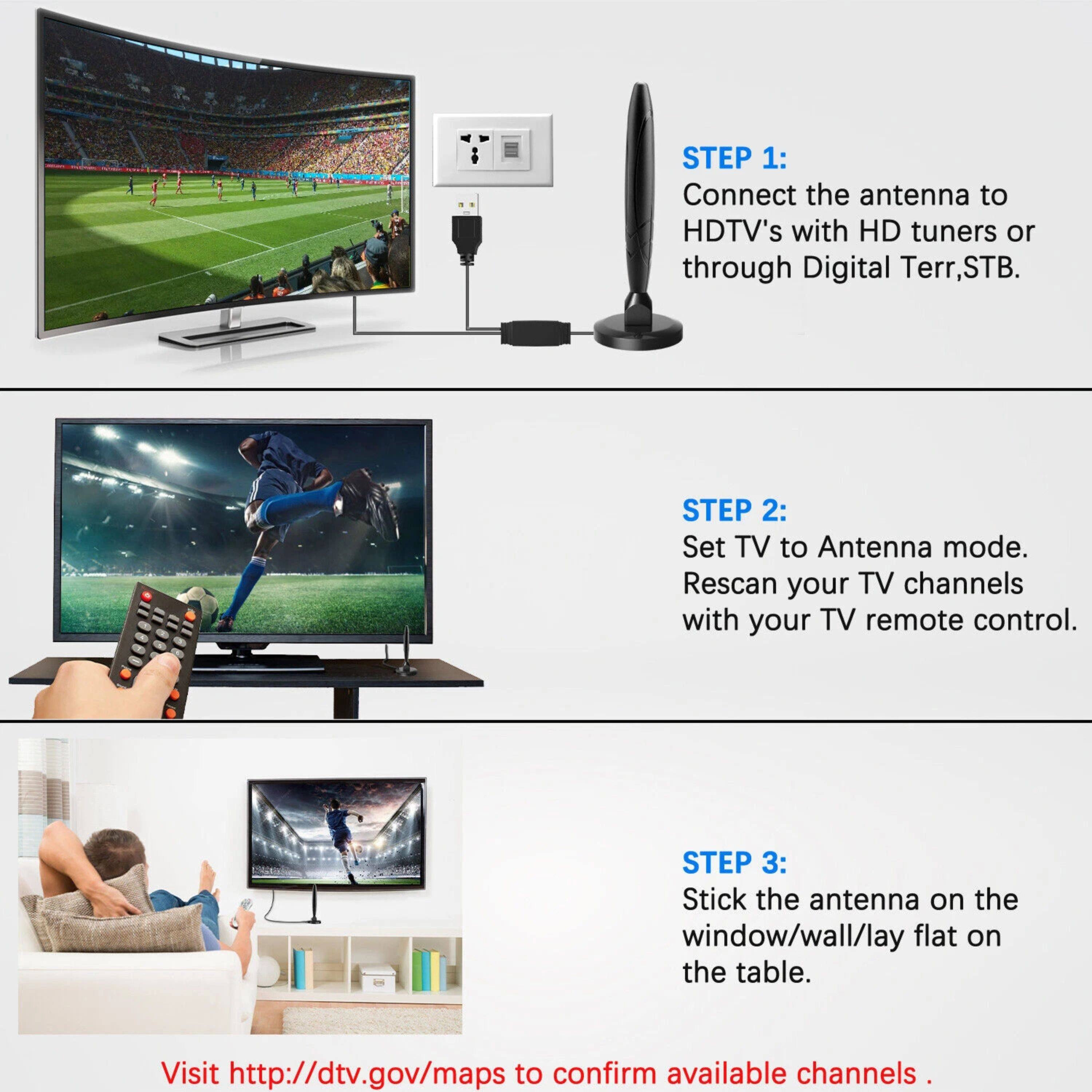 STEP 1: Connect the antenna to HDTV's with HD tuners or through Digital Terr, STB.

STEP 2: Set TV to Antenna mode. Rescan your TV channels with your TV remote control.

STEP 3: Stick the antenna on the window/wall/lay flat on the table.

Visit http://dtv.gov/maps to confirm available channels.