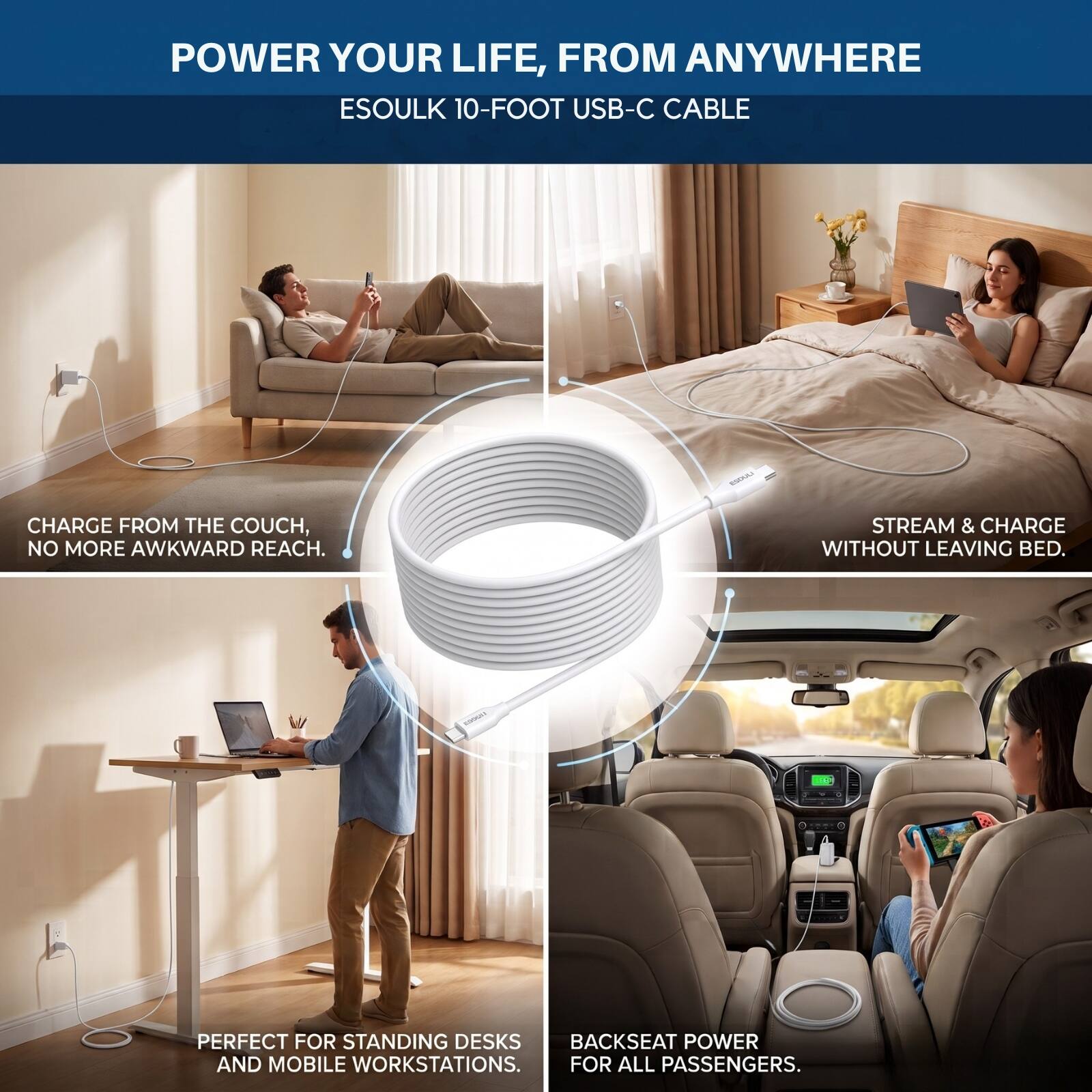 POWER YOUR LIFE, FROM ANYWHERE  
ESOULK 10-FOOT USB-C CABLE  

CHARGE FROM THE COUCH, NO MORE AWKWARD REACH.  
STREAM & CHARGE WITHOUT LEAVING BED.  

PERFECT FOR STANDING DESKS AND MOBILE WORKSTATIONS.  
BACKSEAT POWER FOR ALL PASSENGERS.