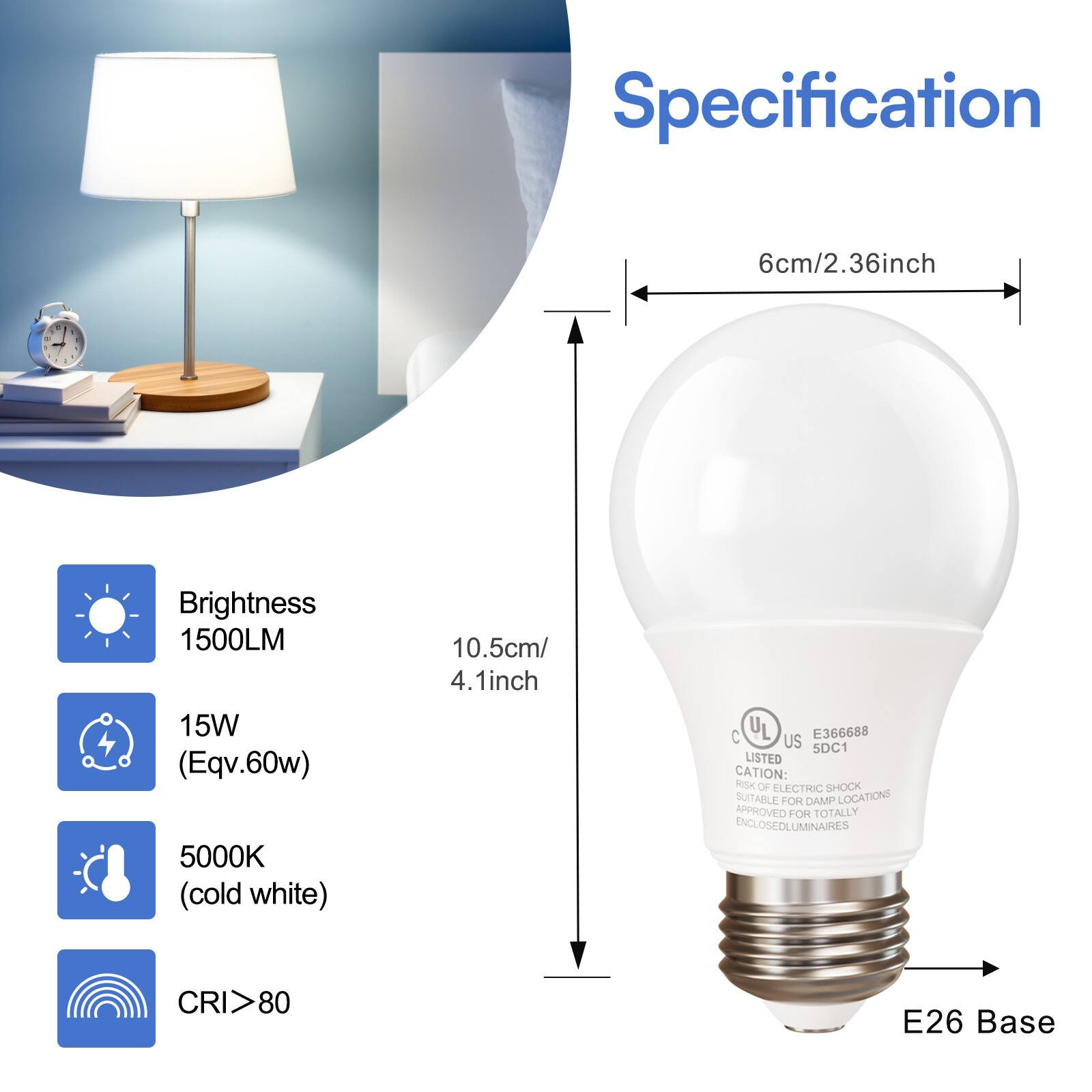 Specification

- Brightness: 1500LM
- Power: 15W (Equivalent to 60W)
- Color Temperature: 5000K (Cold White)
- CRI: >80
- Base: E26
- Dimensions: 
  - Height: 10.5cm / 4.1 inch
  - Diameter: 6cm / 2.36 inch

Certifications:
- UL Listed
- C UL E366688 US 5DC1

Caution: Risk of electric shock. Suitable for damp locations. Approved for totally enclosed luminaires.