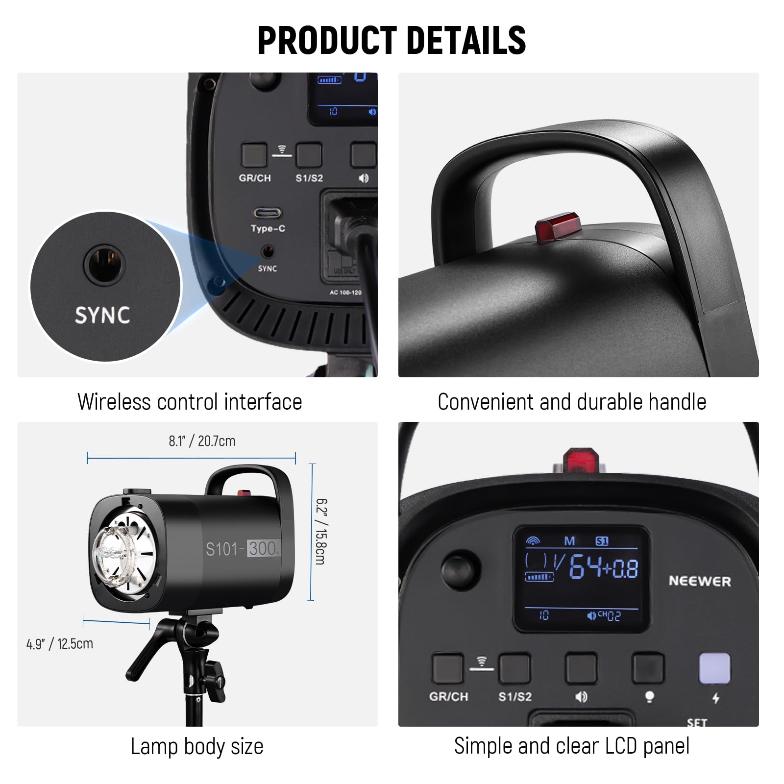 PRODUCT DETAILS

- Wireless control interface
- Convenient and durable handle
- Lamp body size
- Simple and clear LCD panel

GR/CH S1/S2
Type-C SYNC
AC 106-120

8.1" / 20.7cm
6.2" / 15.8cm
4.9" / 12.5cm

S101-300

NEEWER

M S1
64+08

GR/CH S1/S2