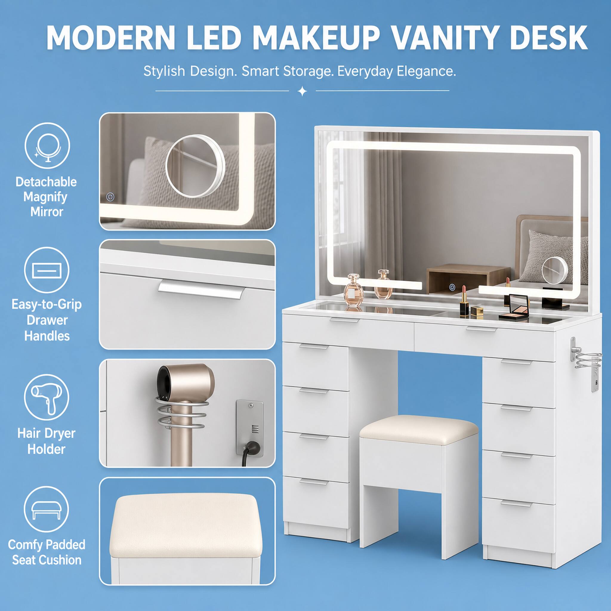 MODERN LED MAKEUP VANITY DESK  
Stylish Design. Smart Storage. Everyday Elegance.  

- Detachable Magnify Mirror  
- Easy-to-Grip Drawer Handles  
- Hair Dryer Holder  
- Comfy Padded Seat Cushion