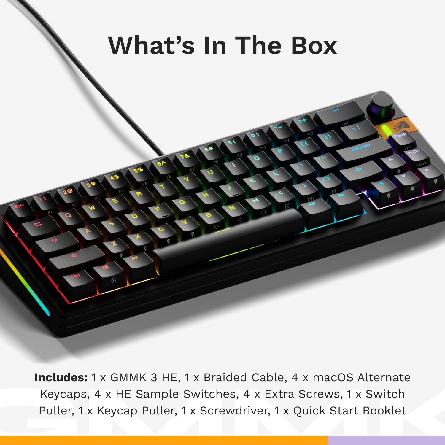 What's In The Box

Includes: 1 x GMMK 3 HE, 1 x Braided Cable, 4 x macOS Alternate Keycaps, 4 x HE Sample Switches, 4 x Extra Screws, 1 x Switch Puller, 1 x Keycap Puller, 1 x Screwdriver, 1 x Quick Start Booklet