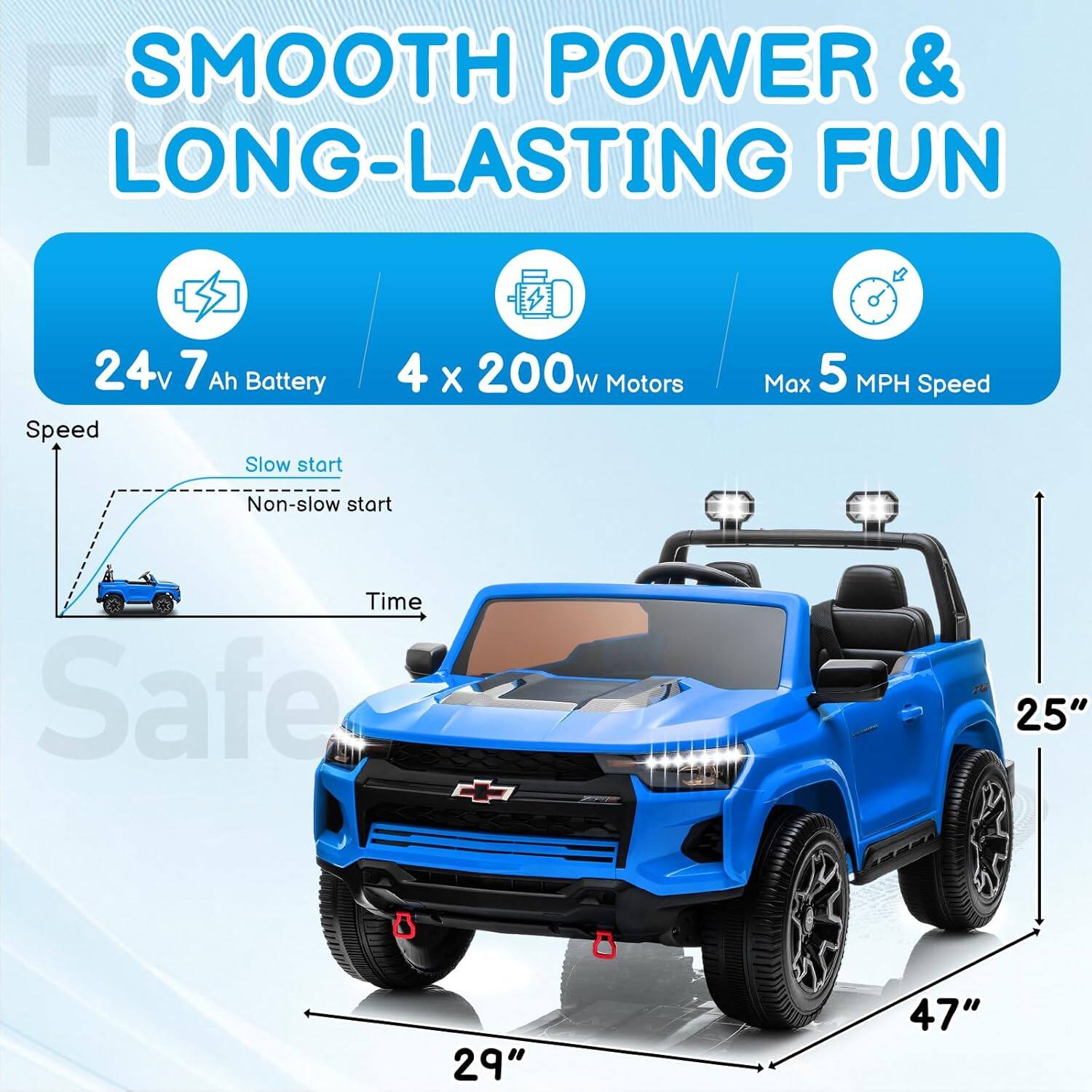 SMOOTH POWER & LONG-LASTING FUN  
24v 7 Ah Battery  
4 x 200w Motors  
Max 5 MPH Speed  
Slow start  
Non-slow start  
Time  
Safe  
25"  
29"  
47"