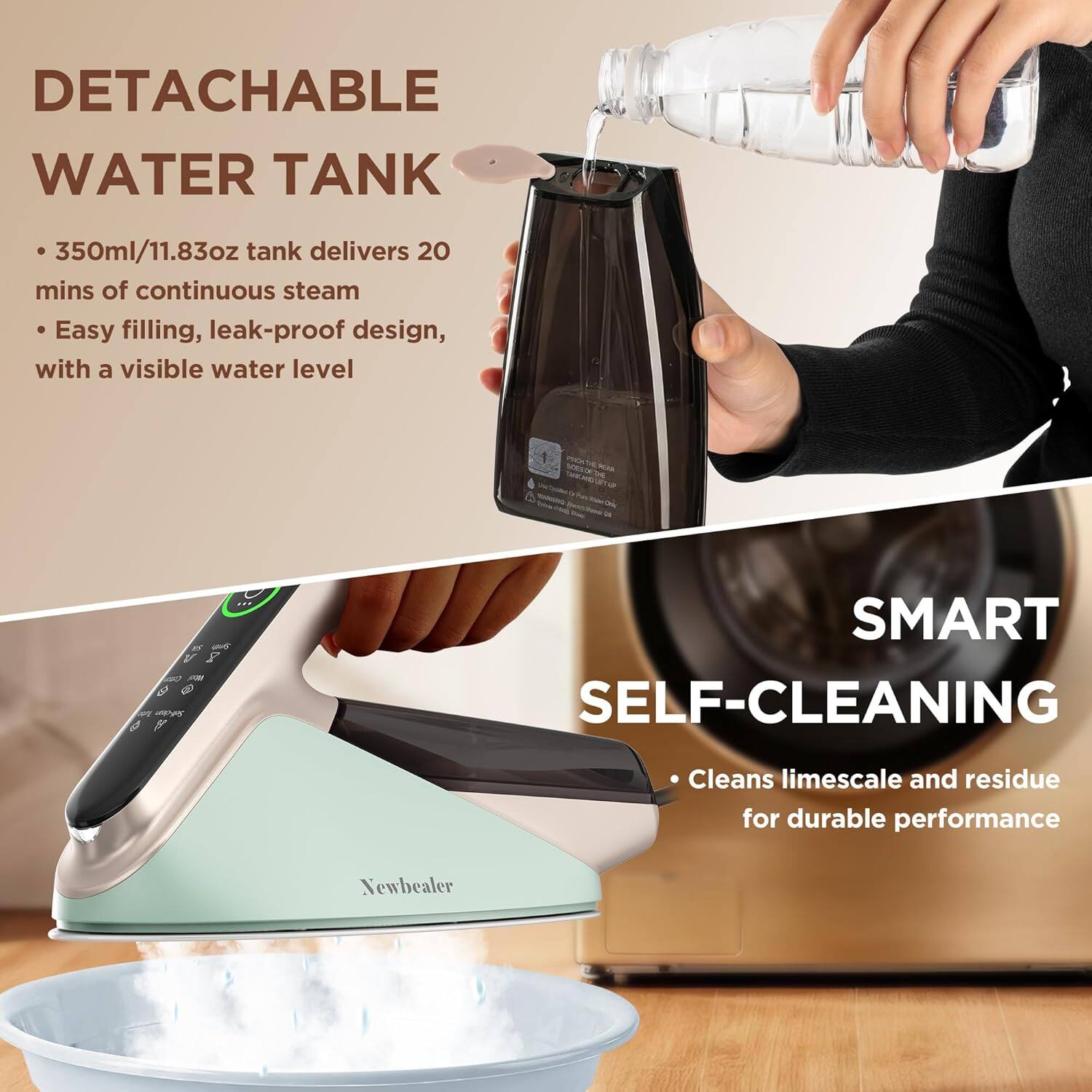 DETACHABLE WATER TANK  
- 350ml/11.83oz tank delivers 20 mins of continuous steam  
- Easy filling, leak-proof design, with a visible water level  

SMART SELF-CLEANING  
- Cleans limescale and residue for durable performance  

Newbealer