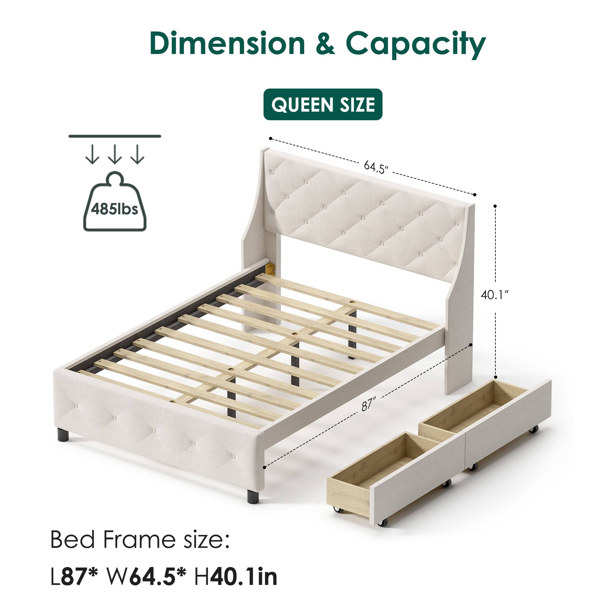 Dimension & Capacity  
QUEEN SIZE  
64.5" x 485lbs x 40.1" x 87"  
Bed Frame size: L87" x W64.5" x H40.1in