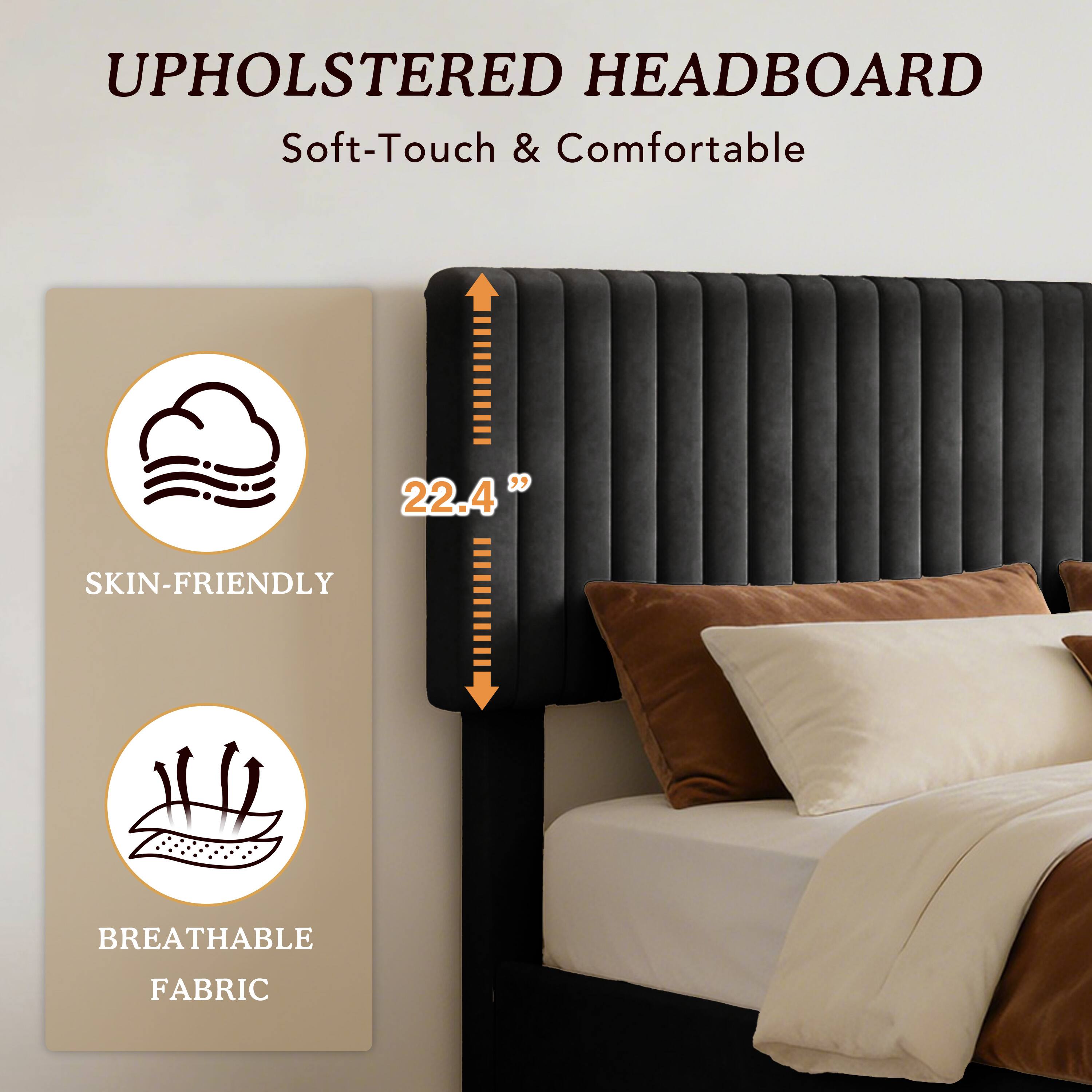 UPHOLSTERED HEADBOARD  
Soft-Touch & Comfortable  
22.4"  
SKIN-FRIENDLY  
BREATHABLE FABRIC