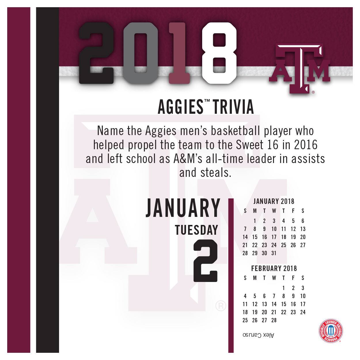 2018  
AGGIES™ TRIVIA  

Name the Aggies men's basketball player who helped propel the team to the Sweet 16 in 2016 and left school as A&M's all-time leader in assists and steals.  

JANUARY  
TUESDAY 2  

JANUARY 2018  
S M T W T F S  
1 2 3 4 5 6  
7 8 9 10 11 12 13  
14 15 16 17 18 19 20  
21 22 23 24 25 26 27  
28 29 30 31  

FEBRUARY 2018  
S M T W T F S  
1 2 3  
4 5 6 7 8 9 10  
11 12 13 14 15 16 17  
18 19 20 21 22 23 24  
25 26 27