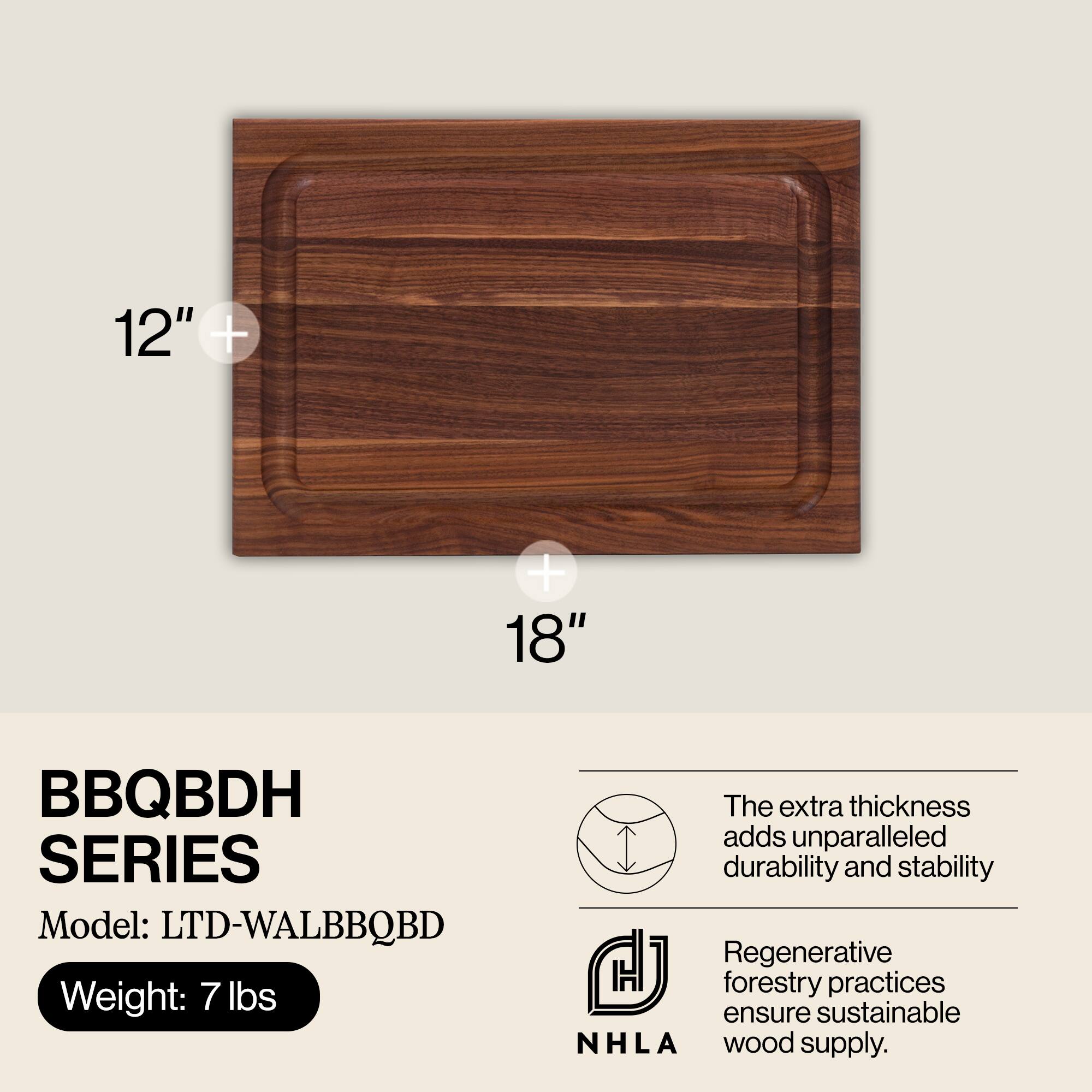 12" x 18"

BBQBDH SERIES  
Model: LTD-WALBBQBD  
Weight: 7 lbs

The extra thickness adds unparalleled durability and stability

Regenerative forestry practices ensure sustainable NHLA wood supply.