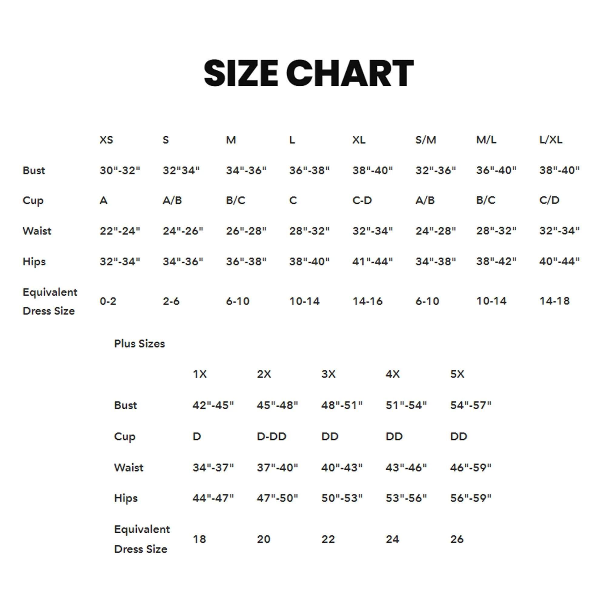 **SIZE CHART**

| Size  | XS          | S          | M          | L          | XL         | S/M        | M/L        | L/XL       |
|------|-------------|------------|------------|------------|------------|------------|------------|------------|
| Bust | 30"-32"     | 32"-34"    | 34"-36"    | 36"-38"    | 38"-40"    | 32"-36"    | 36"-40"    | 38"-40"    |
| Cup  | A           | A/B        | B/C        | C          | C-D        | A/B        | B/C        | C/D        |
| Waist| 22"-24"     | 24"-26"    | 26"-28"    | 28"-32"    | 32"-34"    | 24"-28"    | 28"-32"    | 32"-34"    |
| Hips | 32"-34"     | 34